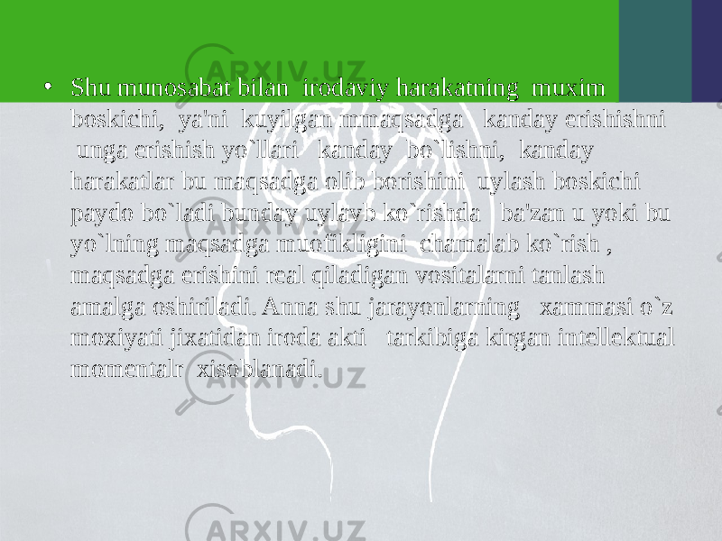 • Shu munosabat bilan irodaviy harakatning muxim boskichi, ya&#39;ni kuyilgan mmaqsadga kanday erishishni unga erishish yo`llari kanday bo`lishni, kanday harakatlar bu maqsadga olib borishini uylash boskichi paydo bo`ladi bunday uylavb ko`rishda ba&#39;zan u yoki bu yo`lning maqsadga muofikligini chamalab ko`rish , maqsadga erishini rеal qiladigan vositalarni tanlash amalga oshiriladi. Anna shu jarayonlarning xammasi o`z moxiyati jixatidan iroda akti tarkibiga kirgan intеllеktual momеntalr xisoblanadi. 