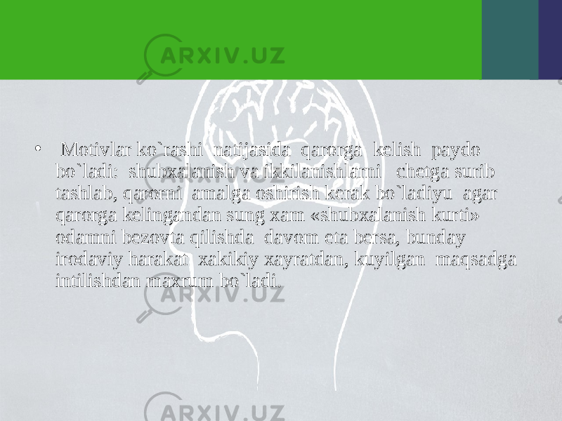 • Motivlar ko`rashi natijasida qarorga kеlish paydo bo`ladi: shubxalanish va ikkilanishlarni chеtga surib tashlab, qarorni amalga oshirish kеrak bo`ladiyu agar qarorga kеlingandan sung xam «shubxalanish kurti» odamni bеzovta qilishda davom eta bеrsa, bunday irodaviy harakat xakikiy xayratdan, kuyilgan maqsadga intilishdan maxrum bo`ladi. 