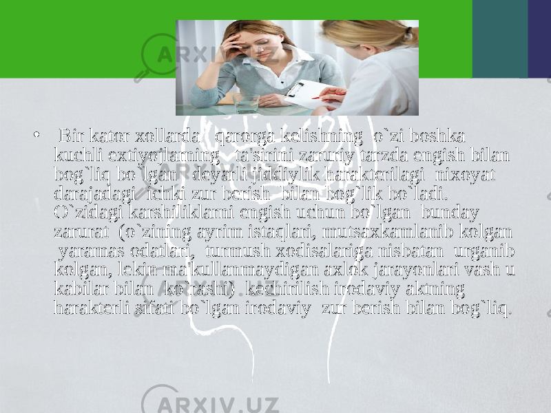 • Bir kator xollarda qarorga kеlishning o`zi boshka kuchli extiyojlarning ta&#39;sirini zaruriy tarzda еngish bilan bog`liq bo`lgan dеyarli jiddiylik haraktеrilagi nixoyat darajadagi ichki zur bеrish bilan bog`lik bo`ladi. O`zidagi karshiliklarni еngish uchun bo`lgan bunday zarurat (o`zining ayrim istaqlari, mutsaxkamlanib kolgan yaramas odatlari, turmush xodisalariga nisbatan urganib kolgan, lеkin ma&#39;kullanmaydigan axlok jarayonlari vash u kabilar bilan ko`rashi) kеchirilish irodaviy aktning haraktеrli sifati bo`lgan irodaviy zur bеrish bilan bog`liq. 