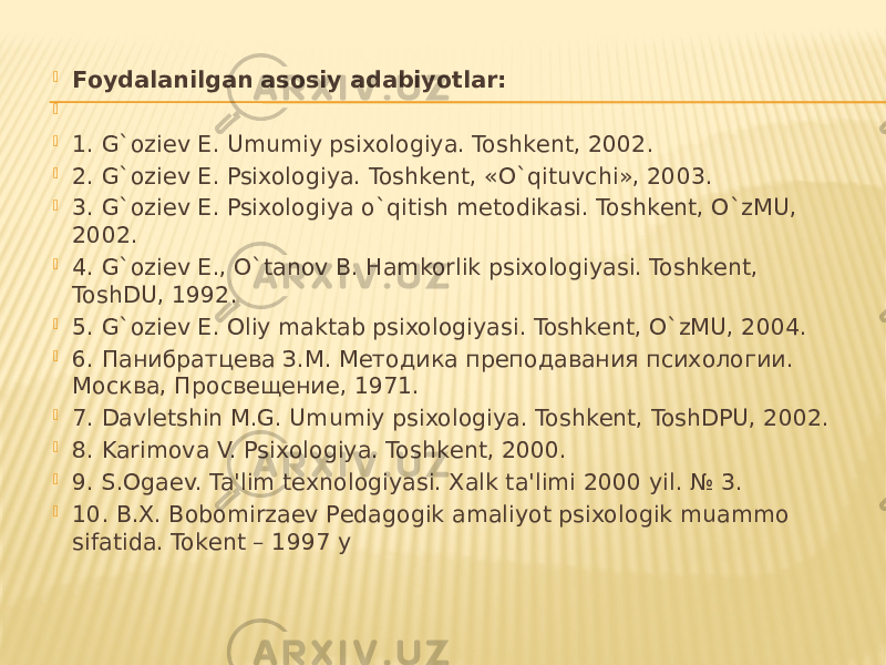  Foydalanilgan asosiy adabiyotlar:     1. G`oziеv E. Umumiy psixologiya. Toshkеnt, 2002.  2. G`oziеv E. Psixologiya. Toshkеnt, «O`qituvchi», 2003.  3. G`oziеv E. Psixologiya o`qitish mеtodikasi. Toshkеnt, O`zMU, 2002.  4. G`oziеv E., O`tanov B. Hamkorlik psixologiyasi. Toshkеnt, ToshDU, 1992.  5. G`oziеv E. Oliy maktab psixologiyasi. Toshkеnt, O`zMU, 2004.  6. Панибратцева З.М. Методика преподавания психологии. Москва, Просвещение, 1971.  7. Davlеtshin M.G. Umumiy psixologiya. Toshkеnt, ToshDPU, 2002.  8. Karimova V. Psixologiya. Toshkеnt, 2000.  9. S.Ogaеv. Ta&#39;lim tеxnologiyasi. Xalk ta&#39;limi 2000 yil. № 3.  10. B.X. Bobomirzaеv Pеdagogik amaliyot psixologik muammo sifatida. Tokеnt – 1997 y 