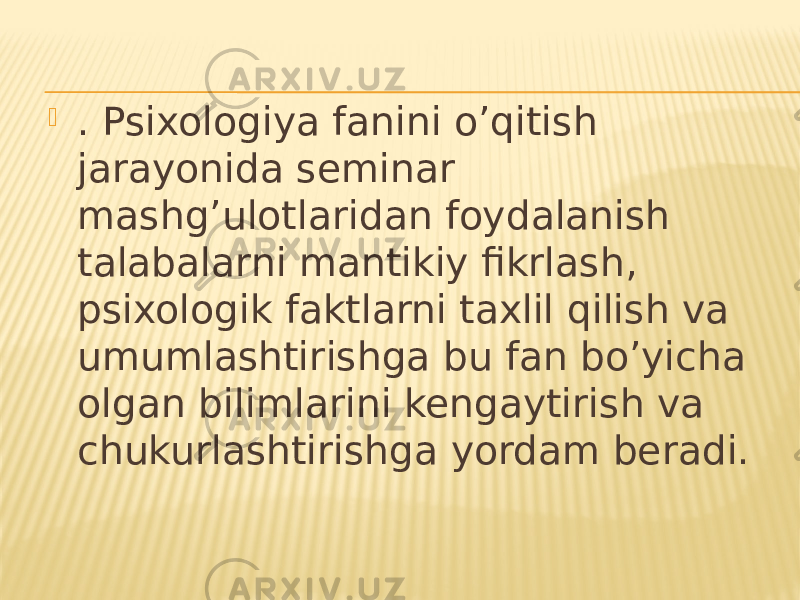  . Psixologiya fanini o’qitish jarayonida seminar mashg’ulotlaridan foydalanish talabalarni mantikiy fikrlash, psixologik faktlarni taxlil qilish va umumlashtirishga bu fan bo’yicha olgan bilimlarini kengaytirish va chukurlashtirishga yordam beradi. 