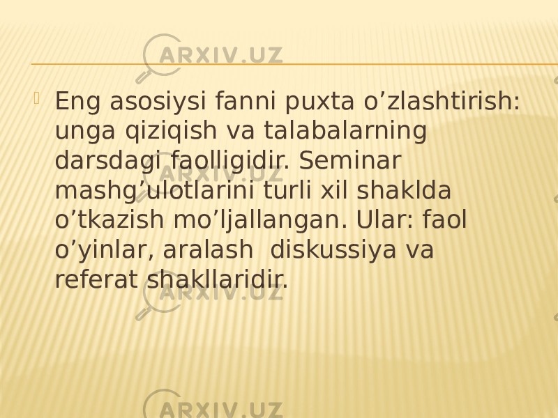  Eng asosiysi fanni puxta o’zlashtirish: unga qiziqish va talabalarning darsdagi faolligidir. Seminar mashg’ulotlarini turli xil shaklda o’tkazish mo’ljallangan. Ular: faol o’yinlar, aralash diskussiya va referat shakllaridir. 