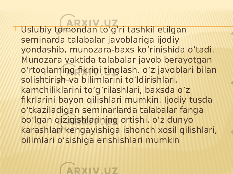  Uslubiy tomondan to’g’ri tashkil etilgan seminarda talabalar javoblariga ijodiy yondashib, munozara-baxs ko’rinishida o’tadi. Munozara vaktida talabalar javob berayotgan o’rtoqlarning fikrini tinglash, o’z javoblari bilan solishtirish va bilimlarini to’ldirishlari, kamchiliklarini to’g’rilashlari, baxsda o’z fikrlarini bayon qilishlari mumkin. Ijodiy tusda o’tkaziladigan seminarlarda talabalar fanga bo’lgan qiziqishlarining ortishi, o’z dunyo karashlari kengayishiga ishonch xosil qilishlari, bilimlari o’sishiga erishishlari mumkin 