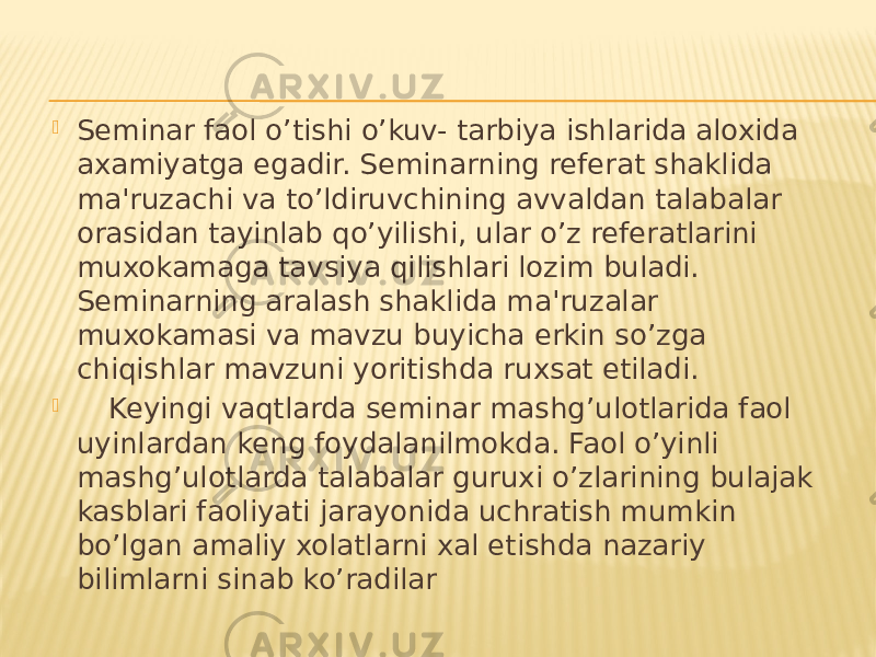  Seminar faol o’tishi o’kuv- tarbiya ishlarida aloxida axamiyatga egadir. Seminarning referat shaklida ma&#39;ruzachi va to’ldiruvchining avvaldan talabalar orasidan tayinlab qo’yilishi, ular o’z referatlarini muxokamaga tavsiya qilishlari lozim buladi. Seminarning aralash shaklida ma&#39;ruzalar muxokamasi va mavzu buyicha erkin so’zga chiqishlar mavzuni yoritishda ruxsat etiladi.  Keyingi vaqtlarda seminar mashg’ulotlarida faol uyinlardan keng foydalanilmokda. Faol o’yinli mashg’ulotlarda talabalar guruxi o’zlarining bulajak kasblari faoliyati jarayonida uchratish mumkin bo’lgan amaliy xolatlarni xal etishda nazariy bilimlarni sinab ko’radilar 