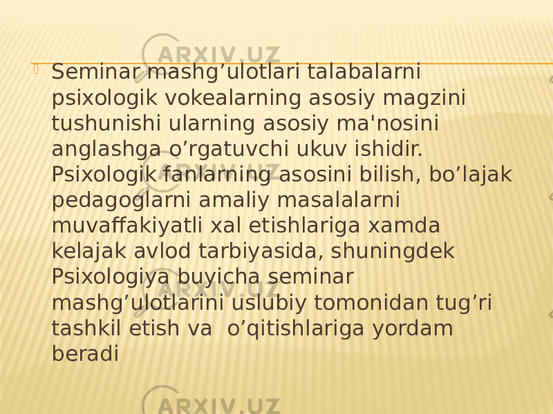  Seminar mashg’ulotlari talabalarni psixologik vokealarning asosiy magzini tushunishi ularning asosiy ma&#39;nosini anglashga o’rgatuvchi ukuv ishidir. Psixologik fanlarning asosini bilish, bo’lajak pedagoglarni amaliy masalalarni muvaffakiyatli xal etishlariga xamda kelajak avlod tarbiyasida, shuningdek Psixologiya buyicha seminar mashg’ulotlarini uslubiy tomonidan tug’ri tashkil etish va o’qitishlariga yordam beradi 