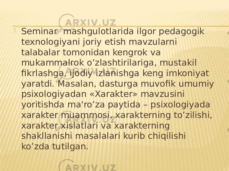  Seminar mashgulotlarida ilgor pedagogik texnologiyani joriy etish mavzularni talabalar tomonidan kengrok va mukammalrok o’zlashtirilariga, mustakil fikrlashga, ijodiy izlanishga keng imkoniyat yaratdi. Masalan, dasturga muvofik umumiy psixologiyadan «Xarakter» mavzusini yoritishda ma&#39;ro’za paytida – psixologiyada xarakter muammosi, xarakterning to’zilishi, xarakter xislatlari va xarakterning shakllanishi masalalari kurib chiqilishi ko’zda tutilgan. 