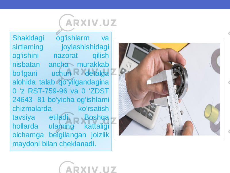 Shakldagi og‘ishlarm va sirtlaming joylashishidagi og‘ishini nazorat qilish nisbatan ancha murakkab bo‘lgani uchun detalga alohida talab qo‘yilgandagina 0 ‘z RST-759-96 va 0 ‘ZDST 24643- 81 bo‘yicha og‘ishlami chizmalarda ko‘rsatish tavsiya etiladi. Boshqa hollarda ulaming kattaligi oichamga belgilangan joizlik maydoni bilan cheklanadi. 