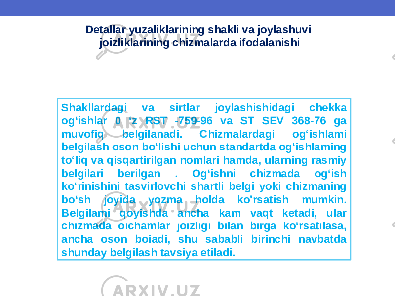 Detallar yuzaliklarining shakli va joylashuvi joizliklarining chizmalarda ifodalanishi Shakllardagi va sirtlar joylashishidagi chekka og‘ishlar 0 ‘z RST -759-96 va ST SEV 368-76 ga muvofiq belgilanadi. Chizmalardagi og‘ishlami belgilash oson bo‘lishi uchun standartda og‘ishlaming to‘liq va qisqartirilgan nomlari hamda, ularning rasmiy belgilari berilgan . Og‘ishni chizmada og‘ish ko‘rinishini tasvirlovchi shartli belgi yoki chizmaning bo‘sh joyida yozma holda ko&#39;rsatish mumkin. Belgilami qoyishda ancha kam vaqt ketadi, ular chizmada oichamlar joizligi bilan birga ko‘rsatilasa, ancha oson boiadi, shu sababli birinchi navbatda shunday belgilash tavsiya etiladi. 