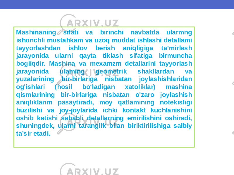 Mashinaning sifati va birinchi navbatda ularmng ishonchli mustahkam va uzoq muddat ishlashi detallami tayyorlashdan ishlov berish aniqligiga ta’mirlash jarayonida ularni qayta tiklash sifatiga birmuncha bogiiqdir. Mashina va mexamzm detallarini tayyorlash jarayonida ulaming geometrik shakllardan va yuzalarining bir-birlariga nisbatan joylashishlaridan og&#39;ishlari (hosil bo‘ladigan xatoliklar) mashina qismlarining bir-birlariga nisbatan o&#39;zaro joylashish aniqliklarim pasaytiradi, moy qatlamining notekisligi buzilishi va joy-joylarida ichki kontakt kuchlanishini oshib ketishi sababli detallarning emirilishini oshiradi, shuningdek, ularni taranglik bilan biriktirilishiga salbiy ta’sir etadi. 