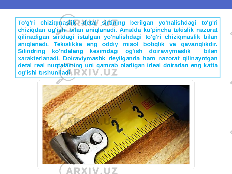 To&#39;g&#39;ri chiziqmaslik -detal sirtining berilgan yo&#39;nalishdagi to&#39;g&#39;ri chiziqdan og&#39;ishi bilan aniqlanadi. Amalda ko&#39;pincha tekislik nazorat qilinadigan sirtdagi istalgan yo&#39;nalishdagi to&#39;g&#39;ri chiziqmaslik bilan aniqlanadi. Tekislikka eng oddiy misol botiqlik va qavariqlikdir. Silindring ko&#39;ndalang kesimdagi og&#39;ish doiraviymaslik bilan xarakterlanadi. Doiraviymashk deyilganda ham nazorat qilinayotgan detal real nuqtalaming uni qamrab oladigan ideal doiradan eng katta og&#39;ishi tushuniladi 