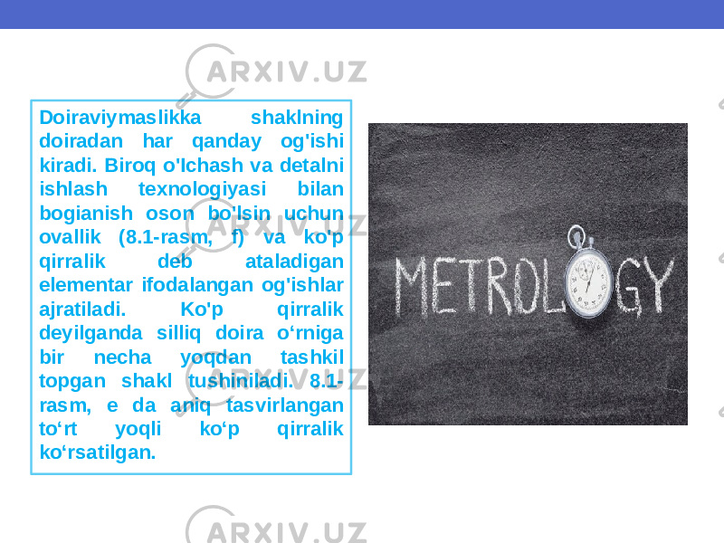 Doiraviymaslikka shaklning doiradan har qanday og&#39;ishi kiradi. Biroq o&#39;Ichash va detalni ishlash texnologiyasi bilan bogianish oson bo&#39;lsin uchun ovallik (8.1-rasm, f) va ko&#39;p qirralik deb ataladigan elementar ifodalangan og&#39;ishlar ajratiladi. Ko&#39;p qirralik deyilganda silliq doira o‘rniga bir necha yoqdan tashkil topgan shakl tushiniladi. 8.1- rasm, e da aniq tasvirlangan to‘rt yoqli ko‘p qirralik ko‘rsatilgan. 