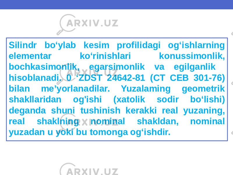 Silindr bo‘ylab kesim profilidagi og‘ishlarning elementar ko‘rinishlari konussimonlik, bochkasimonlik, egarsimonlik va egilganlik hisoblanadi. 0 ‘ZDST 24642-81 (CT СЕВ 301-76) bilan me’yorlanadilar. Yuzalaming geometrik shakllaridan og&#39;ishi (xatolik sodir bo‘lishi) deganda shuni tushinish kerakki real yuzaning, real shaklning nominal shakldan, nominal yuzadan u yoki bu tomonga og‘ishdir. 