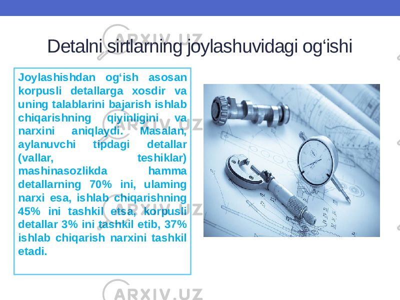 Detalni sirtlarning joylashuvidagi og‘ishi Joylashishdan og‘ish asosan korpusli detallarga xosdir va uning talablarini bajarish ishlab chiqarishning qiyinligini va narxini aniqlaydi. Masalan, aylanuvchi tipdagi detallar (vallar, teshiklar) mashinasozlikda hamma detallarning 70% ini, ulaming narxi esa, ishlab chiqarishning 45% ini tashkil etsa, korpusli detallar 3% ini tashkil etib, 37% ishlab chiqarish narxini tashkil etadi. 