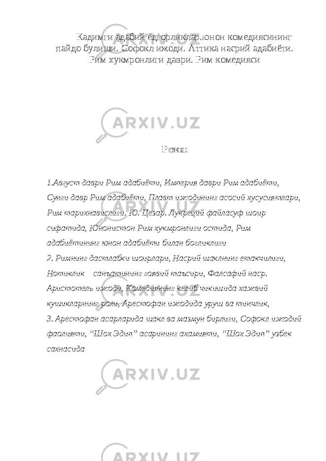 Кадимги адабий ёдгорликлар.юнон комедиясининг пайдо булиши. Софокл ижоди. Аттика насрий адабиёти. Рим хукмронлиги даври . Рим комедияси Режа: 1.Август даври Рим адабиёти, Империя даври Рим адабиёти, Сунги давр Рим адабиёти, Плавт ижодининг асосий хусусиятлари, Рим тарихнавислиги. Ю. Цезар. Лукреций файласуф шоир сифатида, Юнонистон Рим хукмронлиги остида, Рим адабиётининг юнон адабиёти билан богликлиги 2. Римнинг дастлабки шоирлари, Насрий шаклнинг етакчилиги, Нотиклик санъатининг гоявий таъсири, Фалсафий наср. Аристотель ижоди, Комедиянинг келиб чикишида хажвий кушикларнинг роли, Арестофан ижодида уруш ва тинчлик, 3. Арестофан асарларида шакл ва мазмун бирлиги, Софокл ижодий фаолияти, “Шох Эдип” асарининг ахамияти, “Шох Эдип” узбек сахнасида 
