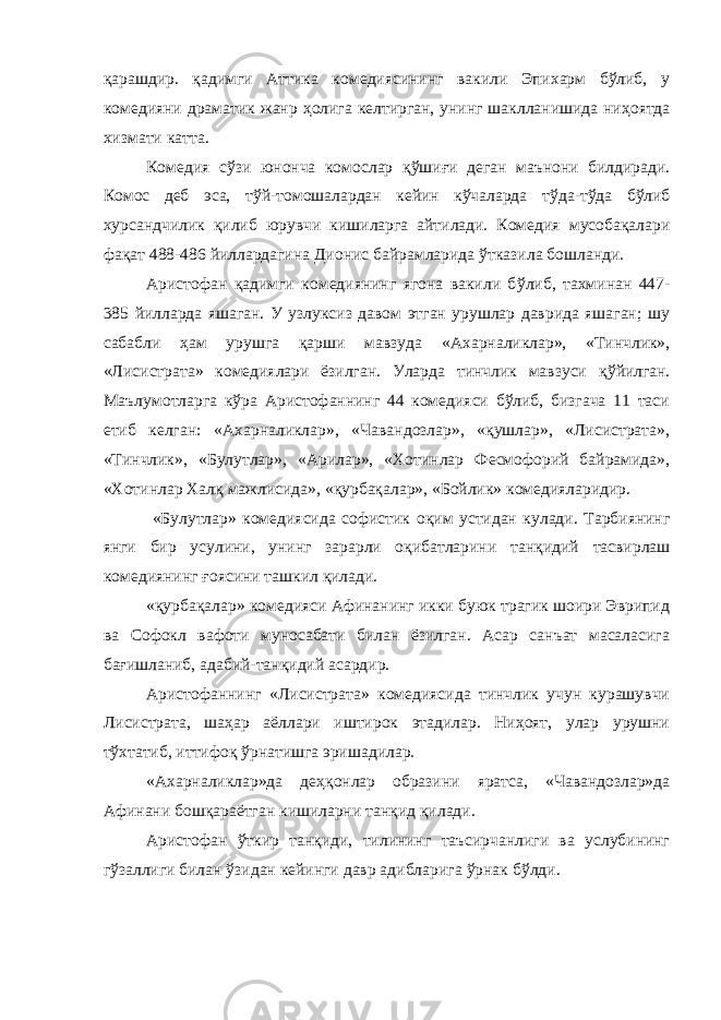 қ арашдир. қ адимги Аттика комедиясининг вакили Эпихарм бўлиб, у комедияни драматик жанр ҳ олига келтирган, унинг шаклланишида ни ҳ оятда хизмати катта. Комедия сўзи юнонча комослар қў ши ғ и деган маънони билдиради. Комос деб эса, т ў й-томошалардан кейин кўчаларда т ў да-т ў да бўлиб хурсандчилик қ илиб юрувчи кишиларга айтилади. Комедия мусобақалари фа қ ат 488-486 йиллардагина Дионис байрамларида ў тказила бошланди. Аристофан қадимги комедиянинг ягона вакили б ў либ, тахминан 447- 385 йилларда яшаган. У узлуксиз давом этган урушлар даврида яшаган; шу сабабли ҳам урушга қ арши мавзуда «Ахарналиклар», «Тинчлик», «Лисистрата» комедиялари ёзилган. Уларда тинчлик мавзуси қў йилган. Маълумотларга кўра Аристофаннинг 44 комедияси бўлиб, бизгача 11 таси етиб келган: «Ахарналиклар», «Чавандозлар», «қушлар», «Лисистрата», «Тинчлик», «Булутлар», «Арилар», «Хотинлар Фесмофорий байрамида», «Хотинлар Хал қ мажлисида», « қ урба қ алар», «Бойлик» комедияларидир. «Булутлар» комедиясида софистик о қ им устидан кулади. Тарбиянинг янги бир усулини, унинг зарарли оқибатларини тан қ идий тасвирлаш комедиянинг ғ оясини ташкил қилади. « қ урба қ алар» комедияси Афинанинг икки буюк трагик шоири Эврипид ва Софокл вафоти муносабати билан ёзилган. Асар санъат масаласига бағишланиб, адабий-тан қ идий асардир. Аристофаннинг «Лисистрата» комедиясида тинчлик учун курашувчи Лисистрата, шаҳар аёллари иштирок этадилар. Ниҳоят, улар урушни т ў хтатиб, иттифо қ ў рнатишга эришадилар. «Ахарналиклар»да де ҳқ онлар образини яратса, «Чавандозлар»да Афинани бошқараётган кишиларни тан қ ид қ илади. Аристофан ў ткир танқиди, тилининг таъсирчанлиги ва услубининг гўзаллиги билан ў з идан кейинги давр адибларига ў рнак б ў лди. 