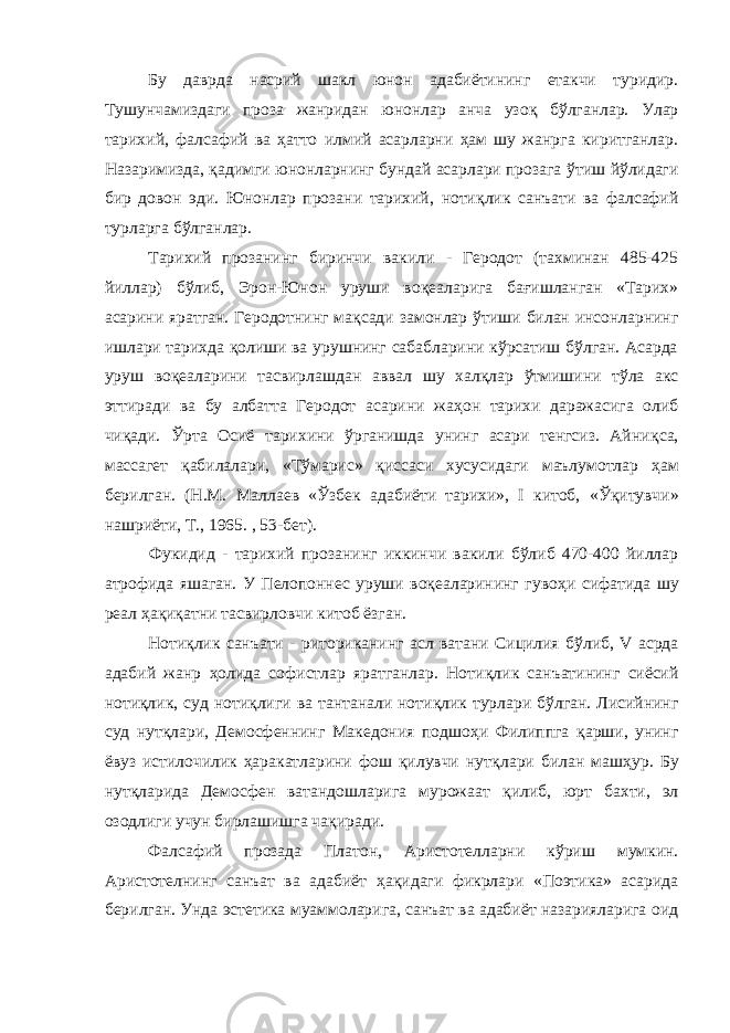 Бу даврда насрий шакл юнон адабиётининг етакчи туридир. Тушунчамиздаги проза жанридан юнонлар анча узо қ б ў лганлар. Улар тарихий, фалсафий ва ҳатто илмий асарларни ҳам шу жанрга киритганлар. Назаримизда, қ адимги юнонларнинг бундай асарлари прозага ў тиш йўлидаги бир довон эди. Юнонлар прозани тарихий, ноти қ лик санъати ва фалсафий турларга б ў лганлар. Тарихий прозанинг биринчи вакили - Геродот (тахминан 485-425 йиллар) б ў либ, Эрон-Юнон уруши во қ еаларига бағишланган «Тарих» асарини яратган. Геродотнинг мақсади замонлар ў тиши билан инсонларнинг ишлари тарихда қолиши ва урушнинг сабабларини кўрсатиш бўлган. Асарда уруш во қ еаларини тасвирлашдан аввал шу халқлар ў тмишини т ў ла акс эттиради ва бу албатта Геродот асарини жа ҳ он тарихи даражасига олиб чи қ ади. Ўрта Осиё тарихини ўрганишда унинг асари тенгсиз. Айни қ са, массагет қ абилалари, «Т ў марис» қиссаси хусусидаги маълумотлар ҳ ам берилган. (Н.М. Маллаев « Ўзбек адабиёти тарихи», I китоб, « Ўқитувчи » нашриёти, Т., 1965. , 53-бет). Фукидид - тарихий прозанинг иккинчи вакили бўлиб 470-400 йиллар атрофида яшаган. У Пелопоннес уруши воқеаларининг гуво ҳ и сифатида шу реал ҳа қ иқатни тасвирловчи китоб ёзган. Нотиқлик санъати - риториканинг асл ватани Сицилия б ў либ, V асрда адабий жанр ҳолида софистлар яратганлар. Ноти қ лик санъатининг сиёсий ноти қ лик, суд ноти қ лиги ва тантанали ноти қ лик турлари б ў лган. Лисийнинг суд нутқлари, Демосфеннинг Македония подшо ҳ и Филиппга қ арши, унинг ёвуз истилочилик ҳаракатларини фош қилувчи нут қ лари билан маш ҳ ур. Бу нут қ ларида Демосфен ватандошларига мурожаат қ илиб, юрт бахти, эл озодлиги учун бирлашишга чақиради. Фалсафий прозада Платон, Аристотелларни к ў риш мумкин. Аристотелнинг санъат ва адабиёт ҳ а қ идаги фикрлари «Поэтика» асарида берилган. Унда эстетика муаммоларига, санъат ва адабиёт назарияларига оид 