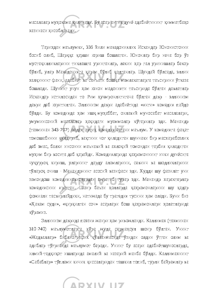 масалалар му ҳ окама қ илинади. Бу асар антик дунё адабиётининг қ имматбаҳо хазинаси ҳ исобланади. Тарихдан маълумки, 336 йили македониялик Искандар Юнонистонни босиб олиб, Шар ққ а қ арши юриш бошлаган. Юнонлар бир неча бор ў з муста қ илликларини тиклашга уринганлар, лекин ҳ ар гал уринишлар бекор б ў либ, улар Македонияга қ арам бўлиб қолганлар. Шундай б ў лсада, эллин хал қ ининг фани, адабиёт ва санъати бош қ а мамлакатларга таъсирини ў тказа бошлади. Шунинг учун ҳ ам юнон маданияти таъсирида бў л ган давлатлар Искандар истилосидан то Рим ҳукмронлигигача б ў лган давр - эллинизм даври деб юритилган. Эллинизм даври адабиётида «янги» комедия пайдо б ў лди. Бу комедияда ҳ ам ишқ-му ҳ аббат, оилавий муносабат масалалари, умуминсоний масалалар ҳ а қ идаги муаммолар к ў тарилар эди. Менандр (тахминан 343-292) юздан орти қ комедия ёзгани маълум. У комедияга фа қ ат томошабинни кулдириб, ва қ тини чоғ қ иладиган шунчаки бир масхарабозлик деб эмас, балки инсонни маънавий ва ахлоқий томондан тарбия қиладиган му ҳ им бир восита деб қ арайди. Комедияларида қа ҳ рамоннинг ички дунёсига чуқурро қ кириш, уларнинг дарду аламларини, севинч ва шодликларини т ў лароқ очиш - Менандрнинг асосий вазифаси эди. Худди шу фазилат уни замондош комедиянавислардан ажратиб турар эди. Менандр характерлар комедиясини яратган. Шоир баъзи ҳолларда қ а ҳ рамонларини шу қадар фожиали тасвирлайдики, натижада бу трагедия тусини ҳам олади. Буни биз «Ҳакам суди», « қ ир қ илган соч» асарлари бош қ а ҳ рамонлари ҳ олатларида к ў рамиз. Эллинизм даврида поэзия жанри ҳам ривожланди. Каллимах (тахминан 310-240) маълумотларга к ў ра жуда серма ҳ сул шоир б ў лган. Унинг «Жадваллар» библиографик қў лланмасида ў з идан олдин ўтган олим ва адиблар тўғрисида маълумот беради. Унинг бу асари адабиётшуносларда, илмий-тад қ и қ от ишларида амалий ва назарий манба б ў лди. Каллимахнинг «Сабаблар» тўплами кичик қиссаларидан ташкил топиб, турли байрамлар ва 