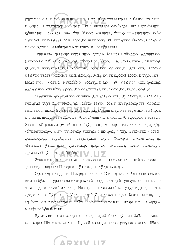 удумларнинг келиб чиқиши, шаҳар ва ибодатхоналарнинг барпо этилиши ҳақидаги ривоятлардан иборат. Шоир ижодида маъбудлар шаънига ёзилган қў шиқлар - гимнлар ҳам бор. Унинг асарлари, бош қ а шоирлардаги каби олимона ибораларга бой. Бундан шоирнинг ў з ижодини бевосита юқори сарой аҳллари талабларига мослаштиргани к ў ринади. Эллинизм даврида катта эпик достон ёзишга мойиллик Аполлоний (тахминан 295-215) ижодида кўринади. Унинг «Аргонавтика» поэмасида қадимги жангномаларга мурожаат қилгани кўринади. Асарнинг асосий мавзуси инсон ҳиссиёти масаласидир. Асар антик афсона асосига қ урилган - Медеянинг Ясонга му ҳ аббати тасвирланади. Бу мавзуни тасвирлашда Аполлоний му ҳ аббат туй ғ уларини психологик томондан таҳлил қ илади. Эллинизм даврида кичик ҳ ажмдаги поэтик асарлар Феокрит (300-250) ижодида кўринади. Ижодида табиат зав қ и, севги эҳтиросларини куйлаш, инсоннинг шахсий ҳ аётига, айниқса, оддий кишиларнинг турмушига к ў про қ қ изи қ иш, шеърнинг нафис ва гўзал б ў лишига интилиш ўз ифодасини топган. Унинг «Идиллиялар» тўплами (к ў риниш, манзара маъносини беради)да «буколикалар», яъни чўпонлар ҳ а қ идаги шеърлари бор. Буколика - юнон фольклорида учрайдиган жанрлардан бири. Феокрит буколикаларида чўпонлар ў рта сидаги суҳбатлар, даҳанаки жанглар, севги нолалари, афсонавий ч ў понлар куйлайди. Эллинизм даври юнон поэзиясининг ривожланган пайти, асосан, эрамиздан олдинги III асрнинг ў рта ларига т ўғ ри келади. Эрамиздан олдинги II асрдан бошлаб Юнон давлати Рим империясига таслим бўлди. Турли зиддиятлар келиб чи қ ди, ахло қ ий тушкунликнинг келиб чи қ ишидаги асосий омиллар. Илм-фаннинг жиддий ва чу қ ур тадқи қ отчилик хусусиятини й ўқ отиши. Ўтмиш адабиётга та ҳ син кўзи билан қараш, шу адабиётнинг анъаналарини қайта тиклашга интилиш - даврнинг энг муҳим вазифаси б ў либ қ олди. Бу даврда юнон хал қ ининг жаҳон адабиётига қў шган бойлиги роман жанридир. Шу вақтгача юнон бадиий ижодида поэзия устунлик қилган бўлса, 