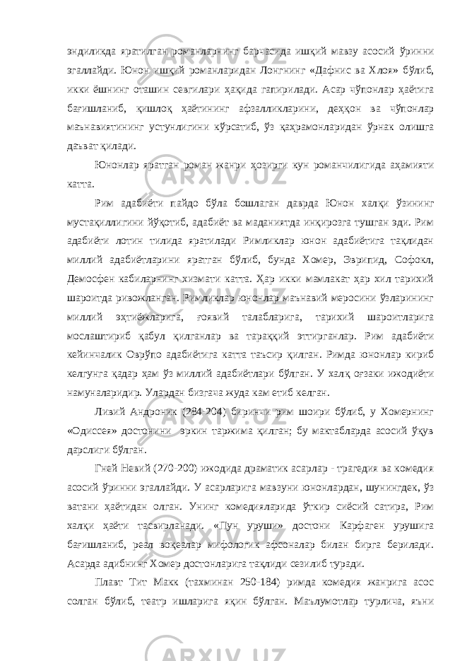 эндиликда яратилган романларнинг барчасида ишқий мавзу асосий ў ринни эгаллайди. Юнон ишқий романларидан Лонгнинг «Дафнис ва Хлоя» б ў либ, икки ёшнинг оташин севгилари ҳ а қ ида гапирилади. Асар чўпонлар ҳаётига ба ғ ишланиб, қишлоқ ҳаётининг афзалликларини, де ҳқ он ва чўпонлар маънавиятининг устунлигини к ў рсатиб, ўз қа ҳ рамонларидан ўрнак олишга даъват қ илади. Юнонлар яратган роман жанри ҳ озирги кун романчилигида аҳамияти катта. Рим адабиёти пайдо б ў ла бошлаган даврда Юнон хал қ и ў з ининг муста қ иллигини йўқотиб, адабиёт ва маданиятда инқирозга тушган эди. Рим адабиёти лотин тилида яратилади Римликлар юнон адабиётига тақлидан миллий адабиётларини яратган бўлиб, бунда Хомер, Эврипид, Софокл, Демосфен кабиларнинг хизмати катта. Ҳар икки мамлакат ҳар хил тарихий шароитда ривожланган. Римликлар юнонлар маънавий меросини ўзларининг миллий э ҳ тиёжларига, ғ оявий талабларига, тарихий шароитларига мослаштириб қабул қилганлар ва тара ққ ий эттирганлар. Рим адабиёти кейинчалик Овр ў по адабиётига катта таъсир қилган. Римда юнонлар кириб келгунга қадар ҳам ў з миллий адабиётлари бўлган. У хал қ о ғ заки ижодиёти намуналаридир. Улардан бизгача жуда кам етиб келган. Ливий Андроник (284-204) биринчи рим шоири бўлиб, у Хомернинг «Одиссея» достонини эркин таржима қилган; бу мактабларда асосий ўқув дарслиги бўлган. Гней Невий (270-200) ижодида драматик асарлар - трагедия ва комедия асосий ў ринни эгаллайди. У асарларига мавзуни юнонлардан, шунингдек, ў з ватани ҳ аётидан олган. Унинг комедияларида ўткир сиёсий сатира, Рим халқи ҳ аёти тасвирланади. «Пун уруши» достони Карфаген урушига ба ғ ишланиб, реал воқеалар мифологик афсоналар билан бирга берилади. Асарда адибнинг Хомер достонларига тақлиди сезилиб туради. Плавт Тит Макк (тахминан 250-184) римда комедия жанрига асос солган б ў либ, театр ишларига я қ ин б ў лган. Маълумотлар турлича, яъни 