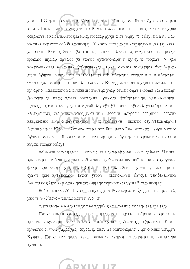 унинг 100 дан ортиқ асари борлиги, лекин бошқа манбалар бу фикрни рад этади. Плавт юнон комедиясини Римга мослаштирган, рим ҳаётининг турли со ҳ аларига хос миллий ҳолатларни асар руҳига сингдириб юборган. Бу Плавт ижодининг асосий йўналишидир. У юнон шоирлари асарларини танлар экан, уларнинг Рим ҳаётига ў хшашига, замона билан ҳ амо ҳ англигига ди ққ ат қилади; шулар орқали ў з хал қ и муаммоларини к ў тариб чиқади. У ҳам контаминация усулидан фойдаланади, яъни мазмун жиҳатдан бир-бирига я қ ин бўлган иккита асарни бирлаштириб юборади, асарга қизи қ иборалар, турли ҳ одисаларни киритиб юборади. Комедияларида муҳим масалаларни кўтариб, томошабинга етказиш ниятида улар билан оддий тилда гаплашади. Асарларида хал қ о ғ заки ижодидан унумли фойдаланади, қа ҳ рамонлари нут қ ида қочири қ лар, ҳ азил-мутойиба, сўз ўйинлари кўплаб учрайди. Унинг «Ма қ танчо қ жангчи» комедиясининг асосий во қ еаси асарнинг асосий қ аҳрамони Пиргополиникнинг - хотинбознинг ишқий саргузаштларига бағишланган б ў лса, «Хумча» асари эса ў ша давр Рим жамияти учун му ҳ им бўлган масала - бойликнинг инсон хулқини бузадиган ярамас таъсирини кўрсатишдан иборат. «Хумча» комедиясини хасисликни таърифловчи асар деймиз. Чиндан ҳам асарнинг бош қа ҳ рамони Эвклион қиёфасида шундай кишилар хусусида фикр юритилади: у ҳ атто м ў ридан чи қ иб кетаётган тутунни, ювинадиган сувни ҳам қ изғанади. Лекин унинг «хасис»лиги бечора камба ғ алнинг бехосдан қў лга киритган давлат олдида саросимага тушиб қ олишидир. Кейинчалик XVIII аср француз адиби Мольер ҳ ам бундан таъсирланиб, ўзининг «Хасис» комедиясини яратган. «Псевдол» комедиясида ҳ ам оддий қ ул Псевдол ҳа қ ида гапирилади. Плавт комедияларида асосан диққатини қ уллар образини яратишга қ аратган. қ улларни самимийлик билан турли қиёфаларда кўрсатган. Унинг қуллари эпчил, уддабуро, серзав қ , айёр ва ишбилармон, доно кишилардир. Хуллас, Плавт комедияларидаги жамики кулгили ҳолатларнинг ижодкори қ улдир. 