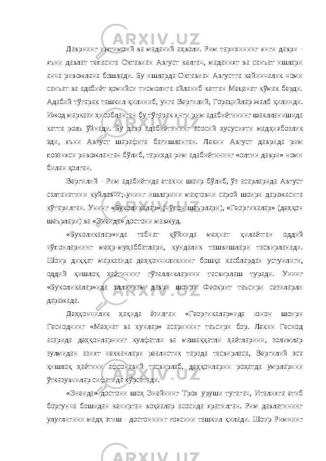 Даврнинг ижтимоий ва маданий аҳволи. Рим тарихининг янги даври - яъни давлат тепасига Октавиан Август келгач, маданият ва санъат ишлари анча ривожлана бошлади. Бу ишларда Октавиан Августга кейинчалик номи санъат ва адабиёт ҳомийси тисмолига айланиб кетган Меценат кўмак берди. Адабий т ў гарак ташкил қ илиниб, унга Вергилий, Горацийлар жалб қилинди. Ижод маркази ҳисобланган бу т ў гарак янги рим адабиётининг шаклланишида катта роль ўйнади. Бу давр адабиётининг асосий хусусияти мад ҳ иябозлик эди, яъни Август шарафига ба ғ ишланган. Лекин Август даврида рим поэзияси ривожланган бўлиб, тарихда рим адабиётининг «олтин даври» номи билан қ олган. Вергилий - Рим адабиётида етакчи шоир б ў либ, ў з асарларида Август салтанатини куйловчи, унинг ишларини мақтовчи сарой шоири даражасига кўтарилган. Унинг «Буколикалар» (ч ў пон шеърлари), «Георгикалар» (де ҳ қон шеърлари) ва «Энеида» достони мавжуд. «Буколикалар»ида табиат қў йнида ме ҳ нат қ илаётган оддий ч ў понларнинг меҳр-муҳаббатлари, кундалик ташвишлари тасвирланади. Шоир ди ққ ат марказида де ҳқ ончиликнинг бош қ а касблардан устунлиги, оддий қишло қ ҳаётининг гўзалликларини тасвирлаш туради. Унинг «Буколикалар»ида эллинизм даври шоири Феокрит таъсири сезиларли даражада. Де ҳқ ончилик ҳ а қ ида ёзилган «Георгикалар»ида юнон шоири Гесиоднинг «Меҳнат ва кунлар» асарининг таъсири бор. Лекин Гесиод асарида де ҳқ онларнинг кулфатли ва маша ққ атли ҳ аётларини, золимлар зулмидан азият чекканлари реалистик тарзда тасвирласа, Вергилий эса қ ишло қ ҳ аётини афсонавий тасвирлаб, де ҳқ онларни ро ҳ атда умрларини ўтказувчилар сифатида кўрсатади. «Энеида» достони шо ҳ Энейнинг Троя уруши тугагач, Италияга етиб боргунча бошидан кечирган воқеалар асосида яратилган. Рим давлатининг улу ғ лигини мадҳ этиш - достоннинг ғоясини ташкил қ илади. Шоир Римнинг 