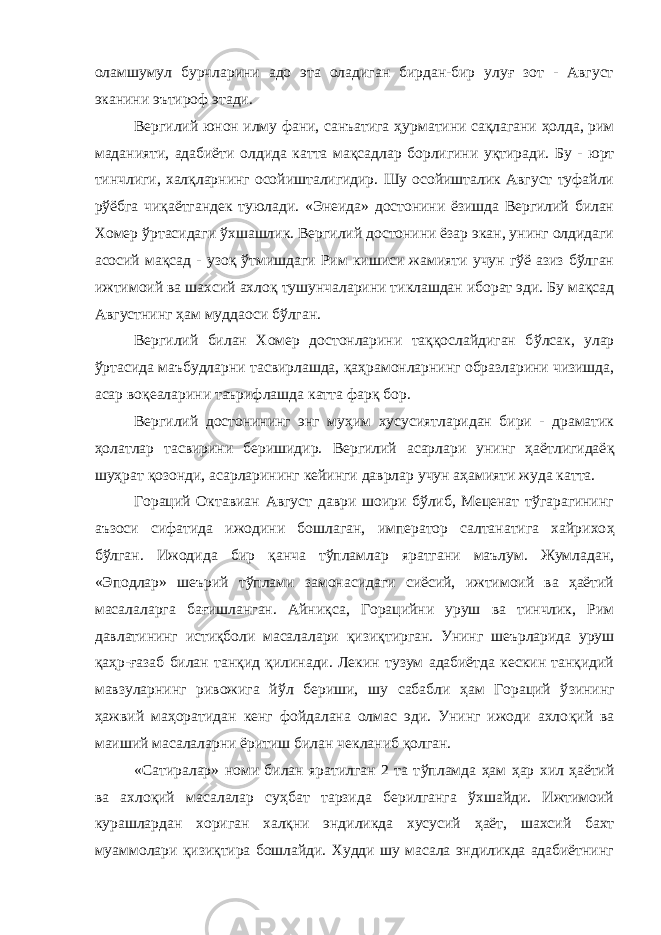 оламшумул бурчларини адо эта оладиган бирдан-бир улуғ зот - Август эканини эътироф этади. Вергилий юнон илму фани, санъатига ҳ урматини сақлагани ҳолда, рим маданияти, адабиёти олдида катта мақсадлар борлигини у қ тиради. Бу - юрт тинчлиги, халқларнинг осойишталигидир. Шу осойишталик Август туфайли р ў ёбга чи қ аётгандек туюлади. «Энеида» достонини ёзишда Вергилий билан Хомер ўртасидаги ўхшашлик. Вергилий достонини ёзар экан, унинг олдидаги асосий мақсад - узо қ ў тмишдаги Рим кишиси жамияти учун гўё азиз бўлган ижтимоий ва шахсий ахло қ тушунчаларини тиклашдан иборат эди. Бу мақсад Августнинг ҳам муддаоси бўлган. Вергилий билан Хомер достонларини таққослайдиган б ў лсак, улар ўртасида маъбудларни тасвирлашда, қ а ҳ рамонларнинг образларини чизишда, асар во қ еаларини таърифлашда катта фар қ бор. Вергилий достонининг энг му ҳ им хусусиятларидан бири - драматик ҳолатлар тасвирини беришидир. Вергилий асарлари унинг ҳаётлигидаё қ шу ҳ рат қ озонди, асарларининг кейинги даврлар учун аҳамияти жуда катта. Гораций Октавиан Август даври шоири бўлиб, Меценат тўгарагининг аъзоси сифатида ижодини бошлаган, император салтанатига хайрихо ҳ б ў лган. Ижодида бир қ анча тўпламлар яратгани маълум. Жумладан, «Эподлар» шеърий тўплами замонасидаги сиёсий, ижтимоий ва ҳаётий масалаларга бағишланган. Айни қ са, Горацийни уруш ва тинчлик, Рим давлатининг истиқболи масалалари қ изи қ тирган. Унинг шеърларида уруш қаҳр- ғ азаб билан тан қ ид қилинади. Лекин тузум адабиётда кескин танқидий мавзуларнинг ривожига й ў л бериши, шу сабабли ҳам Гораций ў з ининг ҳ ажвий маҳоратидан кенг фойдалана олмас эди. Унинг ижоди ахло қ ий ва маиший масалаларни ёритиш билан чекланиб қолган. «Сатиралар» номи билан яратилган 2 та т ў пламда ҳ ам ҳ ар хил ҳаётий ва ахлоқий масалалар суҳбат тарзида берилганга ўхшайди. Ижтимоий курашлардан хориган халқни эндиликда хусусий ҳ аёт, шахсий бахт муаммолари қизиқтира бошлайди. Худди шу масала эндиликда адабиётнинг 