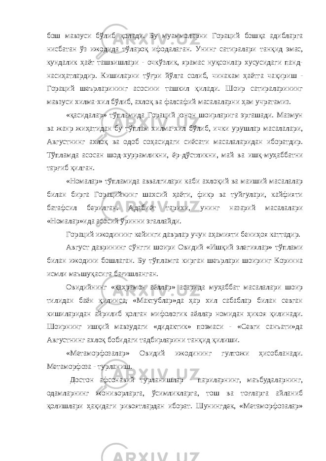 бош мавзуси б ў либ қ олади. Бу муаммоларни Гораций бош қ а адибларга нисбатан ўз ижодида т ў ларо қ ифодалаган. Унинг сатиралари тан қ ид эмас, кундалик ҳ аёт ташвишлари - очкўзлик, ярамас нуқсонлар хусусидаги панд- наси ҳ атлардир. Кишиларни т ўғ ри йўлга солиб, чинакам ҳаётга ча қ ириш - Гораций шеърларининг асосини ташкил қилади. Шоир сатираларининг мавзуси хилма-хил б ў либ, ахлоқ ва фалсафий масалаларни ҳам учратамиз. « қ асидалар» тўпламида Гораций юнон шоирларига эргашади. Мазмун ва жанр жиҳатидан бу т ў плам хилма-хил бўлиб, ички урушлар масалалари, Августнинг ахло қ ва одоб со ҳ асидаги сиёсати масалаларидан иборатдир. Тўпламда асосан шод-хуррамликни, ёр-дў с тликни, май ва иш қ -му ҳ аббатни тар ғ иб қ илган. «Номалар» т ў пламида аввалгилари каби ахлоқий ва маиший масалалар билан бирга Горацийнинг шахсий ҳаёти, фикр ва туйғулари, кайфияти батафсил берилган. Адабиёт тарихи, унинг назарий масалалари «Номалар»ида асосий ўринни эгаллайди. Гораций ижодининг кейинги даврлар учун аҳамияти бени ҳ оя каттадир. Август даврининг сўнгги шоири Овидий «Ишқий элегиялар» т ў плами билан ижодини бошлаган. Бу т ў пламга кирган шеърлари шоиринг Коринна исмли маъшуқасига бағишланган. Овидийнинг « қ а ҳ рамон аёллар» асарида му ҳ аббат масалалари шоир тилидан баён қилинса, «Мактублар»да ҳар хил сабаблар билан севган кишиларидан айрилиб қ олган мифологик аёллар номидан ҳикоя қилинади. Шоирнинг ишқий мавзудаги «дидактик» поэмаси - «Севги санъати»да Августнинг ахлоқ бобидаги тадбирларини тан қ ид қилиши. «Метаморфозалар» Овидий ижодининг гултожи ҳисобланади. Метаморфоза - турланиш. Достон афсонавий турланишлар - париларнинг, маъбудаларнинг, одамларнинг жониворларга, ўсимликларга, тош ва тоғларга айланиб қолишлари ҳа қ идаги ривоятлардан иборат. Шунингдек, «Метаморфозалар» 