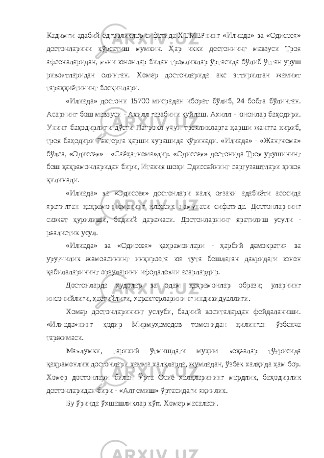 К адимги адабий ёдгорликлар сифатида ХОМЕРнинг «Илиада» ва «Одиссея» достонларини к ў рсатиш мумкин. Ҳар икки достоннинг мавзуси Троя афсоналаридан, яъни юнонлар билан трояликлар ўртасида б ў либ ўтган уруш ривоятларидан олинган. Хомер достонларида акс эттирилган жамият тара ққ иётининг бос қ ичлари. «Илиада» достони 15700 мисрадан иборат б ў либ, 24 бобга б ў линган. Асарнинг бош мавзуси - Ахилл ғ азабини куйлаш. Ахилл - юнонлар баҳодири. Унинг ба ҳ одирлиги д ў сти Патрокл учун трояликларга қарши жангга кириб, троя ба ҳ одири Гекторга қ арши курашида кўринади. «Илиада» - «Жангнома» б ў лса, «Одиссея» - «Саё ҳ атнома»дир. «Одиссея» достонида Троя урушининг бош қа қ рамонларидан бири, Итакия шо ҳ и Одиссейнинг саргузаштлари ҳ икоя қ илинади. «Илиада» ва «Одиссея» достонлари хал қ о ғ заки адабиёти асосида яратилган қа қ рамонноманинг классик намунаси сифатида. Достонларнинг сюжет қурилиши, бадиий даражаси. Достонларнинг яратилиш усули - реалистик усул. «Илиада» ва «Одиссея» қ а ҳ рамонлари - ҳ арбий демократия ва уру ғ чилик жамоасининг инқирозга юз тута бошлаган давридаги юнон қабилаларининг орзуларини ифодаловчи асарлардир. Достонларда худолар ва одам қ аҳрамонлар образи; уларнинг инсонийлиги, ҳаётийлиги, характерларининг индивидуаллиги. Хомер достонларининг услуби, бадиий воситалардан фойдаланиши. «Илиада»нинг қ одир Мирму ҳ амедов томонидан қ илинган ў збек ча таржимаси. Маълумки, тарихий ўтмишдаги му ҳ им воқеалар т ўғ рисида қа ҳ рамонлик достонлари ҳ амма хал қ ларда, жумладан, ўз бек хал қ ида ҳам бор. Хомер достонлари билан Ўрта Осиё хал қ ларининг мардлик, ба ҳ одирлик достонларидан бири - «Алпомиш» ўртасидаги я қ инлик. Бу ўринда ў хшашликлар к ў п. Хомер масаласи. 