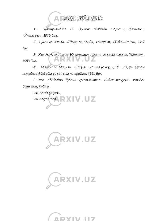 АДАБИЁТЛАР: 1 . Алимухамедов Н. «Антик адабиёт тарихи», Тошкент, « Ўқитувчи », 1975 йил. 2. Сулаймонова Ф. «Шарқ ва Fарб», Тошкент, « Ўзбек истон», 1997 йил. 3. Кун Н. А. «қадимги Юнонистон афсона ва ривоятлари». Тошкент, 1983 йил. 4. Маҳмудов Ма ҳ кам « Ҳ айрат ва тафаккур», Т., Fафур Fулом номидаги Адабиёт ва санъат нашриёти, 1990 йил. 5. Рим адабиёти бўйича хрестоматия. Ойбек та ҳ рири остида. Тошкент, 1940 й. www.pedagog.uz www.ziyonet.uz 