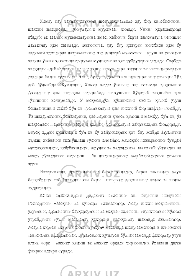 Хомер ҳар қ андай севимли шоирдек, аввало ҳ ар бир китобхоннинг шахсий эмоционал туй ғ уларига мурожаат қ илади. Унинг қарашларида абадий ва азалий муаммоларгина эмас, кейинги барча замонларга тегишли даъватлар ҳ ам сезилади. Бизнингча, ҳар бир ҳ озирги китобхон ҳ ам бу қ адимий эпосларда давримизнинг энг долзарб муаммоси - уруш ва тинчлик ҳ а қ ида ўзини ҳаяжонлантирувчи муло ҳ аза ва ҳ ис-туйғуларни топади. Овр ў по хал қ лари адабиётларининг энг яхши намуналари эзгулик ва инсонпарварлик ғоялари билан су ғ орилар экан, бунда қ адим юнон эпосларининг таъсири йў қ деб бўлмайди. Жумладан, Хомер ҳатто ўзининг энг севимли қ а ҳ рамони Ахиллнинг ҳам интиқом изтиробида эс-ҳушини й ўқ отиб ва ҳ шиёна қон т ў кишини кечирмайди. У ме ҳ монд ў ст қў шнисига хиёнат қилиб уруш бошланишига сабаб б ў лган трояликларга ҳ ам инсоний бир шаф қ ат тилайди, Ўз шаҳарларини, болаларини, ҳ аётларини ҳ имоя қ илишга мажбур б ў лган, ў з ша ҳ зодаси Париснинг касрига қолган трояликларга хайрихоҳлик билдиради. Биро қ оддий кишиларга б ў лган бу хайрихоҳлик ҳ еч бир жойда ёвузликни о қ лаш, хиёнатни хаспўшлаш тусини олмайди. Ахлоқий позициянинг бундай муста ҳ камлиги, ҳаётбахшлиги, эзгулик ва ҳалолликка, жа ҳ оний уйғунлик ва мангу гўзалликка интилиш - бу достонларнинг умрбоқийлигини таъмин этган. Назаримизда, достонларнинг барча хал қ лар, барча замонлар учун барҳаётлиги сабабларидан яна бири - шеърият да ҳ осининг қалам ва калом қ удратидир. Юнон адабиётидаги дидактик эпоснинг энг биринчи намунаси Гесиоднинг «Меҳнат ва кунлар» поэмасидир. Асар инсон ме ҳ натининг улуғлиги, адолатнинг бар қ арорлиги ва меҳнат а ҳ ли н инг тирикчилиги й ў лида учрайдиган турли масалалар ҳа қ идаги наси ҳ атлар шаклида ёзилгандир. Асарга кирган « қ ир ғ ий билан Булбул» масалида шоир замонидаги ижтимоий тенгсизлик ифодаланган. Зўравонлик ҳ укмрон бўлган замонда фа қ ирлар учун ягона чора - ме ҳ нат қилиш ва ме ҳ нат ор қ али тирикчилик ў тказиш деган фикрни илгари суради. 