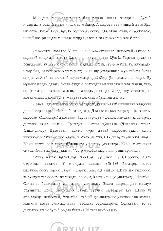 Монодик лириканинг яна бир вакили шоир Анакреонт бўлиб, ижодидаги асосий мавзу - иш қ ва майдир. Анакреонтнинг иш қ ий ва зиёфат маросимларида айтиладиган қў ши қ ларининг ҳаётбахш о ҳ анги. Анакреонт иш қ ий шеърларидан ташқари мад ҳ ия, элегия, эпиграммалар ҳ ам ёзган. Эрамиздан аввалги V аср юнон жамиятининг ижтимоий-сиёсий ва маданий жи ҳ атдан ю қ ори бос қ ичга чи ққ ан даври б ў либ, Перикл давлатни бошқарган. Бу давр юнон тарихи во қ еаларга бой, турли жабҳалар, жумладан, илму-фан, санъат ривожлантирилди. Ана шу ўзгаришлар муносабати билан му ҳ им сиёсий ва ахло қ ий муаммолар адабиётда ў з ифодасини топди. Бу муаммолардан давлат билан фу қ аро орасидаги масалаларни ҳал қ илиш, хал қ манфаатларини ҳимоя қ илиш, инсонпарварлик эди. Худди шу масалаларни ҳ ал қилишда драматургия жанрини алоҳида к ў рсатиш лозим. Драма - ҳаракат маъносини ифодалаб, унинг келиб чи қ ишини халқнинг диний маросимлари билан боғлайдилар, Дионис маросимларидан (ме ҳ нат ва маросим қў ши қ лари) драманинг барча турлари - фожеа, комедия ва сатирлар драмаси юзага келган. Трагедия - «така қў ши қ и» (Дионисни такага ўхшатганлар) Драманинг ҳ амма тури диний маросимлардан келиб чи ққ анлиги сабабли ҳ ам қадимги юнонлар бунга эътиқод билан қ араганлар. Юнон театрининг пайдо б ў лиши ва унинг хусусиятлари. Юнон театрининг оммавийлиги ва хал қ чиллиги. Театр мусоба қ аларининг уюштирилиши. Эсхил жа ҳ он адабиётида санъатлар гултожи - трагедиянинг отаси сифатида танилган. У милоддан аввалги 525-456 йилларда, юнон маданиятининг олтин даври - Перикл даврида яшади. Шоир замонасининг энг му ҳ им тарихий воқеаларида, айни қ са, Юнон-Эрон урушларида, Марафон, Саламин, Платеядаги жангларда қатнашди. Эсхил асарларидан маълум б ў лишича, шоир демократик давлат тузуми тарафдори эди. Шоир ўз асарларида ижтимоий, фалсафий, сиёсий қарашларини унчалик яширмаган. қадимги замон олимларининг гуво ҳ лик беришларича, Эсхилнинг 90 та драматик асари б ў либ, ундан бизгача 70 таси етиб келган. 