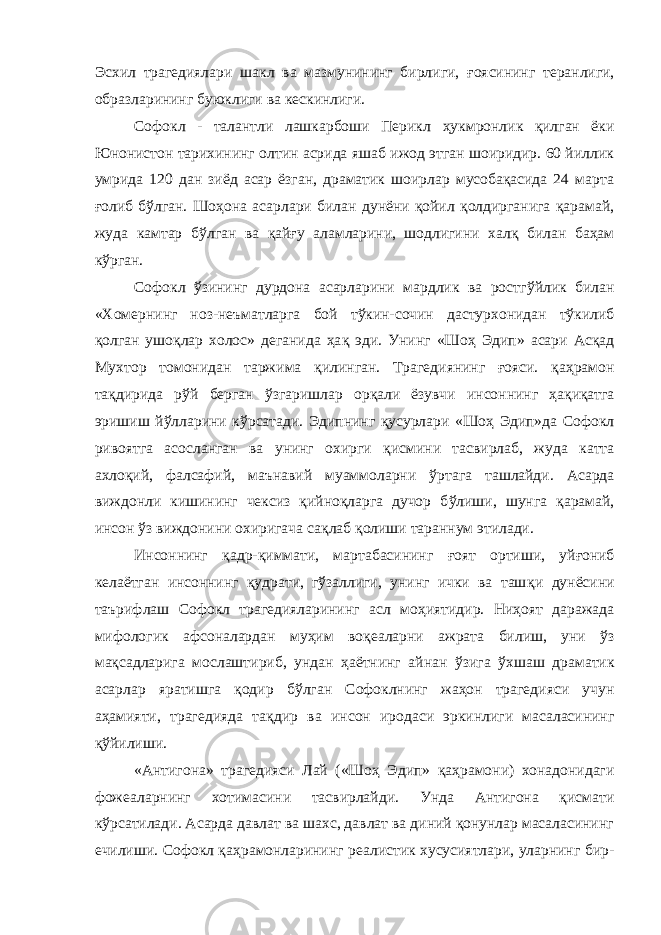 Эсхил трагедиялари шакл ва мазмунининг бирлиги, ғ оясининг теранлиги, образларининг буюклиги ва кескинлиги. Софокл - талантли лашкарбоши Перикл ҳ укмронлик қилган ёки Юнонистон тарихининг олтин асрида яшаб ижод этган шоиридир. 60 йиллик умрида 120 дан зиёд асар ёзган, драматик шоирлар мусобақасида 24 марта ғолиб б ў лган. Шо ҳ она асарлари билан дунёни қойил қолдирганига қарамай, жуда камтар б ў лган ва қ ай ғ у аламларини, шодлигини хал қ билан ба ҳ ам кўрган. Софокл ўзининг дурдона асарларини мардлик ва ростг ў йлик билан «Хомернинг ноз-неъматларга бой тўкин-сочин дастурхонидан тўкилиб қолган ушо қ лар холос» деганида ҳа қ эди. Унинг «Шо ҳ Эдип» асари Ас қ ад Мухтор томонидан таржима қ илинган. Трагедиянинг ғояси. қа ҳ рамон та қ дирида р ў й берган ўзгаришлар ор қ али ёзувчи инсоннинг ҳа қ и қ атга эришиш йўлларини к ў рсатади. Эдипнинг қусурлари «Шоҳ Эдип»да Софокл ривоятга асосланган ва унинг охирги қ исмини тасвирлаб, жуда катта ахло қ ий, фалсафий, маънавий муаммоларни ў рта га ташлайди. Асарда виждонли кишининг чексиз қийноқларга дучор б ў лиши, шунга қ арамай, инсон ўз виждонини охиригача са қ лаб қ олиши тараннум этилади. Инсоннинг қ адр-қиммати, мартабасининг ғ оят ортиши, уй ғ ониб келаётган инсоннинг қудрати, гўзаллиги, унинг ички ва таш қ и дунёсини таърифлаш Софокл трагедияларининг асл мо ҳ иятидир. Ни ҳ оят даражада мифологик афсоналардан му ҳ им во қ еаларни ажрата билиш, уни ў з ма қ садларига мослаштириб, ундан ҳаётнинг айнан ў з ига ў хшаш драматик асарлар яратишга қодир б ў лган Софоклнинг жаҳон трагедияси учун аҳамияти, трагедияда та қ дир ва инсон иродаси эркинлиги масаласининг қў йилиши. «Антигона» трагедияси Лай («Шо ҳ Эдип» қа ҳ рамони) хонадонидаги фожеаларнинг хотимасини тасвирлайди. Унда Антигона қисмати к ў рсатилади. Асарда давлат ва шахс, давлат ва диний қонунлар масаласининг ечилиши. Софокл қа ҳ рамонларининг реалистик хусусиятлари, уларнинг бир- 