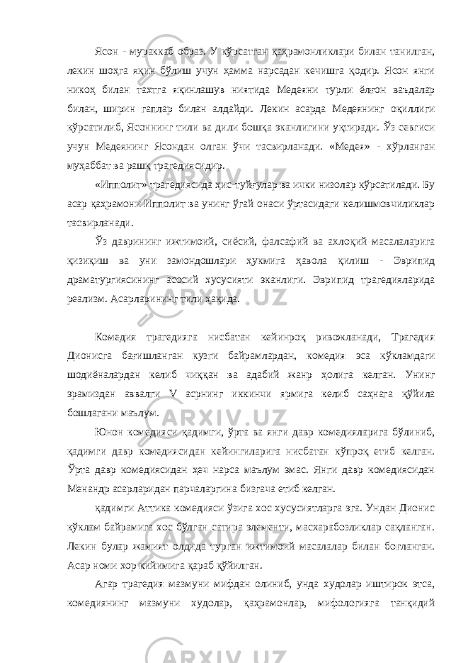 Ясон - мураккаб образ. У к ў рсатган қ а ҳ рамонликлари билан танилган, лекин шоҳга я қ ин б ў лиш учун ҳамма нарсадан кечишга қодир. Ясон янги нико ҳ билан тахтга я қ инлашув ниятида Медеяни турли ёл ғ он ваъдалар билан, ширин гаплар билан алдайди. Лекин асарда Медеянинг о қ иллиги к ў рсатилиб, Ясоннинг тили ва дили бошқа эканлигини у қ тиради. Ўз севгиси учун Медеянинг Ясондан олган ўчи тасвирланади. «Медея» - х ў рланган му ҳ аббат ва рашқ трагедиясидир. «Ипполит» трагедиясида ҳ ис-туйғулар ва ички низолар кўрсатилади. Бу асар қ а ҳ рамони Ипполит ва унинг ў гай онаси ўртасидаги келишмовчиликлар тасвирланади. Ўз даврининг ижтимоий, сиёсий, фалсафий ва ахло қ ий масалаларига қизи қ иш ва уни замондошлари ҳ укмига ҳавола қ илиш - Эврипид драматургиясининг асосий хусусияти эканлиги. Эврипид трагедияларида реализм. Асарларининг тили ҳ а қ ида. Комедия трагедияга нисбатан кейинроқ ривожланади, Трагедия Дионисга ба ғ ишланган кузги байрамлардан, комедия эса к ў кламдаги шодиёналардан келиб чи ққ ан ва адабий жанр ҳ олига келган. Унинг эрамиздан аввалги V асрнинг иккинчи ярмига келиб саҳнага қў йила бошлагани маълум. Юнон комедияси қ адимги, ў рта ва янги давр комедияларига бўлиниб, қ адимги давр комедиясидан кейингиларига нисбатан к ў про қ етиб келган. Ўрта давр комедиясидан ҳеч нарса маълум эмас. Янги давр комедиясидан Менандр асарларидан парчаларгина бизгача етиб келган. қ адимги Аттика комедияси ўзига хос хусусиятларга эга. Ундан Дионис кўклам байрамига хос бўлган сатира элементи, масхарабозликлар сақланган. Лекин булар жамият олдида турган ижтимоий масалалар билан бо ғ ланган. Асар номи хор кийимига қ араб қў йилган. Агар трагедия мазмуни мифдан олиниб, унда худолар иштирок этса, комедиянинг мазмуни худолар, қ а ҳ рамонлар, мифологияга танқидий 