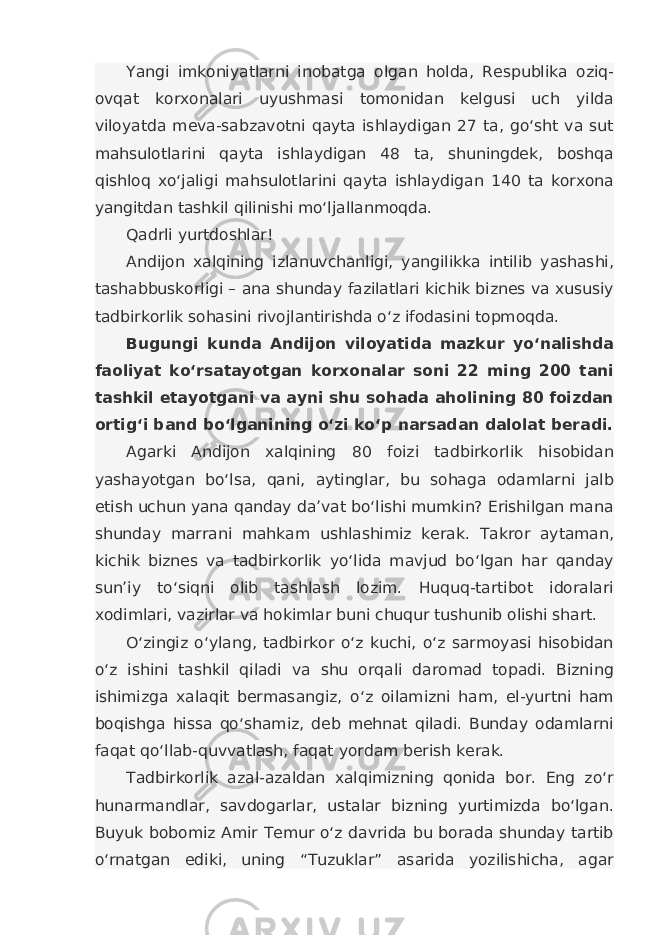 Yangi imkoniyatlarni inobatga olgan holda, Respublika oziq- ovqat korxonalari uyushmasi tomonidan kelgusi uch yilda viloyatda meva-sabzavotni qayta ishlaydigan 27 ta, go‘sht va sut mahsulotlarini qayta ishlaydigan 48 ta, shuningdek, boshqa qishloq xo‘jaligi mahsulotlarini qayta ishlaydigan 140 ta korxona yangitdan tashkil qilinishi mo‘ljallanmoqda. Qadrli yurtdoshlar! Andijon xalqining izlanuvchanligi, yangilikka intilib yashashi, tashabbuskorligi – ana shunday fazilatlari kichik biznes va xususiy tadbirkorlik sohasini rivojlantirishda o‘z ifodasini topmoqda. Bugungi kunda Andijon viloyatida mazkur yo‘nalishda faoliyat ko‘rsatayotgan korxonalar soni 22 ming 200 tani tashkil etayotgani va ayni shu sohada aholining 80 foizdan ortig‘i band bo‘lganining o‘zi ko‘p narsadan dalolat beradi. Agarki Andijon xalqining 80 foizi tadbirkorlik hisobidan yashayotgan bo‘lsa, qani, aytinglar, bu sohaga odamlarni jalb etish uchun yana qanday da’vat bo‘lishi mumkin? Erishilgan mana shunday marrani mahkam ushlashimiz kerak. Takror aytaman, kichik biznes va tadbirkorlik yo‘lida mavjud bo‘lgan har qanday sun’iy to‘siqni olib tashlash lozim. Huquq-tartibot idoralari xodimlari, vazirlar va hokimlar buni chuqur tushunib olishi shart. O‘zingiz o‘ylang, tadbirkor o‘z kuchi, o‘z sarmoyasi hisobidan o‘z ishini tashkil qiladi va shu orqali daromad topadi. Bizning ishimizga xalaqit bermasangiz, o‘z oilamizni ham, el-yurtni ham boqishga hissa qo‘shamiz, deb mehnat qiladi. Bunday odamlarni faqat qo‘llab-quvvatlash, faqat yordam berish kerak. Tadbirkorlik azal-azaldan xalqimizning qonida bor. Eng zo‘r hunarmandlar, savdogarlar, ustalar bizning yurtimizda bo‘lgan. Buyuk bobomiz Amir Temur o‘z davrida bu borada shunday tartib o‘rnatgan ediki, uning “Tuzuklar” asarida yozilishicha, agar 