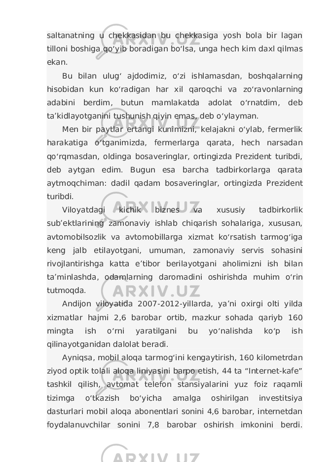 saltanatning u chekkasidan bu chekkasiga yosh bola bir lagan tilloni boshiga qo‘yib boradigan bo‘lsa, unga hech kim daxl qilmas ekan. Bu bilan ulug‘ ajdodimiz, o‘zi ishlamasdan, boshqalarning hisobidan kun ko‘radigan har xil qaroqchi va zo‘ravonlarning adabini berdim, butun mamlakatda adolat o‘rnatdim, deb ta’kidlayotganini tushunish qiyin emas, deb o‘ylayman. Men bir paytlar ertangi kunimizni, kelajakni o‘ylab, fermerlik harakatiga o‘tganimizda, fermerlarga qarata, hech narsadan qo‘rqmasdan, oldinga bosaveringlar, ortingizda Prezident turibdi, deb aytgan edim. Bugun esa barcha tadbirkorlarga qarata aytmoqchiman: dadil qadam bosaveringlar, ortingizda Prezident turibdi. Viloyatdagi kichik biznes va xususiy tadbirkorlik sub’ektlarining zamonaviy ishlab chiqarish sohalariga, xususan, avtomobilsozlik va avtomobillarga xizmat ko‘rsatish tarmog‘iga keng jalb etilayotgani, umuman, zamonaviy servis sohasini rivojlantirishga katta e’tibor berilayotgani aholimizni ish bilan ta’minlashda, odamlarning daromadini oshirishda muhim o‘rin tutmoqda. Andijon viloyatida 2007-2012-yillarda, ya’ni oxirgi olti yilda xizmatlar hajmi 2,6 barobar ortib, mazkur sohada qariyb 160 mingta ish o‘rni yaratilgani bu yo‘nalishda ko‘p ish qilinayotganidan dalolat beradi. Ayniqsa, mobil aloqa tarmog‘ini kengaytirish, 160 kilometrdan ziyod optik tolali aloqa liniyasini barpo etish, 44 ta “Internet-kafe” tashkil qilish, avtomat telefon stansiyalarini yuz foiz raqamli tizimga o‘tkazish bo‘yicha amalga oshirilgan investitsiya dasturlari mobil aloqa abonentlari sonini 4,6 barobar, internetdan foydalanuvchilar sonini 7,8 barobar oshirish imkonini berdi. 