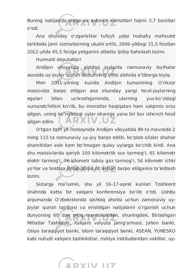 Buning natijasida aloqa va axborot xizmatlari hajmi 3,7 barobar o‘sdi. Ana shunday o‘zgarishlar tufayli yalpi hududiy mahsulot tarkibida jami xizmatlarning ulushi ortib, 2006-yildagi 31,5 foizdan 2012-yilda 45,5 foizga yetganini albatta ijobiy baholash lozim. Hurmatli deputatlar! Andijon viloyatida qishloq joylarda namunaviy loyihalar asosida uy-joylar qurish dasturining ijrosi alohida e’tiborga loyiq. Men 2011-yilning kuzida Andijon tumanining O‘rikzor massivida barpo etilgan ana shunday yangi hovli-joylarning egalari bilan uchrashganimda, ularning yuz-ko‘zidagi xursandchilikni ko‘rib, bu imoratlar haqiqatan ham xalqimiz orzu qilgan, uning ko‘nglidagi uylar ekaniga yana bir bor ishonch hosil qilgan edim. O‘tgan to‘rt yil mobaynida Andijon viloyatida 89 ta mavzeda 2 ming 115 ta namunaviy uy-joy barpo etilib, ko‘plab oilalar shahar sharoitidan aslo kam bo‘lmagan qulay uylarga ko‘chib kirdi. Ana shu massivlarda qariyb 100 kilometrlik suv tarmog‘i, 61 kilometr elektr tarmog‘i, 76 kilometr tabiiy gaz tarmog‘i, 56 kilometr ichki yo‘llar va boshqa infratuzilma ob’ektlari barpo etilganini ta’kidlash lozim. Sizlarga ma’lumki, shu yil 16-17-aprel kunlari Toshkent shahrida katta bir xalqaro konferensiya bo‘lib o‘tdi. Ushbu anjumanda O‘zbekistonda qishloq aholisi uchun zamonaviy uy- joylar qurish tajribasi va erishilgan natijalarni o‘rganish uchun dunyoning 60 dan ortiq mamlakatidan, shuningdek, Birlashgan Millatlar Tashkiloti, Xalqaro valyuta jamg‘armasi, Jahon banki, Osiyo taraqqiyot banki, Islom taraqqiyot banki, ASEAN, YUNESKO kabi nufuzli xalqaro tashkilotlar, moliya institutlaridan vakillar, uy- 