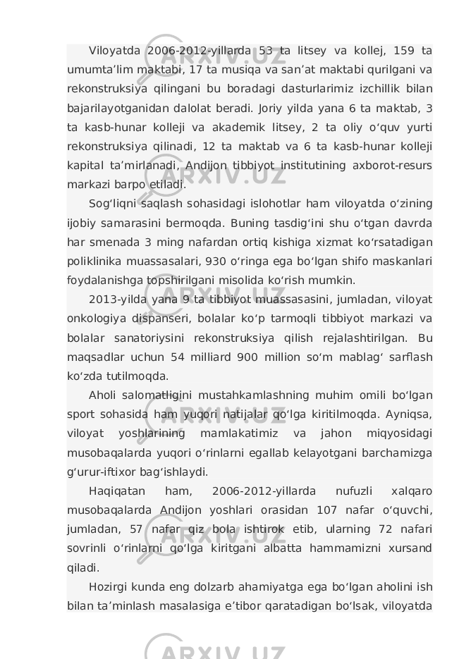 Viloyatda 2006-2012-yillarda 53 ta litsey va kollej, 159 ta umumta’lim maktabi, 17 ta musiqa va san’at maktabi qurilgani va rekonstruksiya qilingani bu boradagi dasturlarimiz izchillik bilan bajarilayotganidan dalolat beradi. Joriy yilda yana 6 ta maktab, 3 ta kasb-hunar kolleji va akademik litsey, 2 ta oliy o‘quv yurti rekonstruksiya qilinadi, 12 ta maktab va 6 ta kasb-hunar kolleji kapital ta’mirlanadi, Andijon tibbiyot institutining axborot-resurs markazi barpo etiladi. Sog‘liqni saqlash sohasidagi islohotlar ham viloyatda o‘zining ijobiy samarasini bermoqda. Buning tasdig‘ini shu o‘tgan davrda har smenada 3 ming nafardan ortiq kishiga xizmat ko‘rsatadigan poliklinika muassasalari, 930 o‘ringa ega bo‘lgan shifo maskanlari foydalanishga topshirilgani misolida ko‘rish mumkin. 2013-yilda yana 9 ta tibbiyot muassasasini, jumladan, viloyat onkologiya dispanseri, bolalar ko‘p tarmoqli tibbiyot markazi va bolalar sanatoriysini rekonstruksiya qilish rejalashtirilgan. Bu maqsadlar uchun 54 milliard 900 million so‘m mablag‘ sarflash ko‘zda tutilmoqda. Aholi salomatligini mustahkamlashning muhim omili bo‘lgan sport sohasida ham yuqori natijalar qo‘lga kiritilmoqda. Ayniqsa, viloyat yoshlarining mamlakatimiz va jahon miqyosidagi musobaqalarda yuqori o‘rinlarni egallab kelayotgani barchamizga g‘urur-iftixor bag‘ishlaydi. Haqiqatan ham, 2006-2012-yillarda nufuzli xalqaro musobaqalarda Andijon yoshlari orasidan 107 nafar o‘quvchi, jumladan, 57 nafar qiz bola ishtirok etib, ularning 72 nafari sovrinli o‘rinlarni qo‘lga kiritgani albatta hammamizni xursand qiladi. Hozirgi kunda eng dolzarb ahamiyatga ega bo‘lgan aholini ish bilan ta’minlash masalasiga e’tibor qaratadigan bo‘lsak, viloyatda 