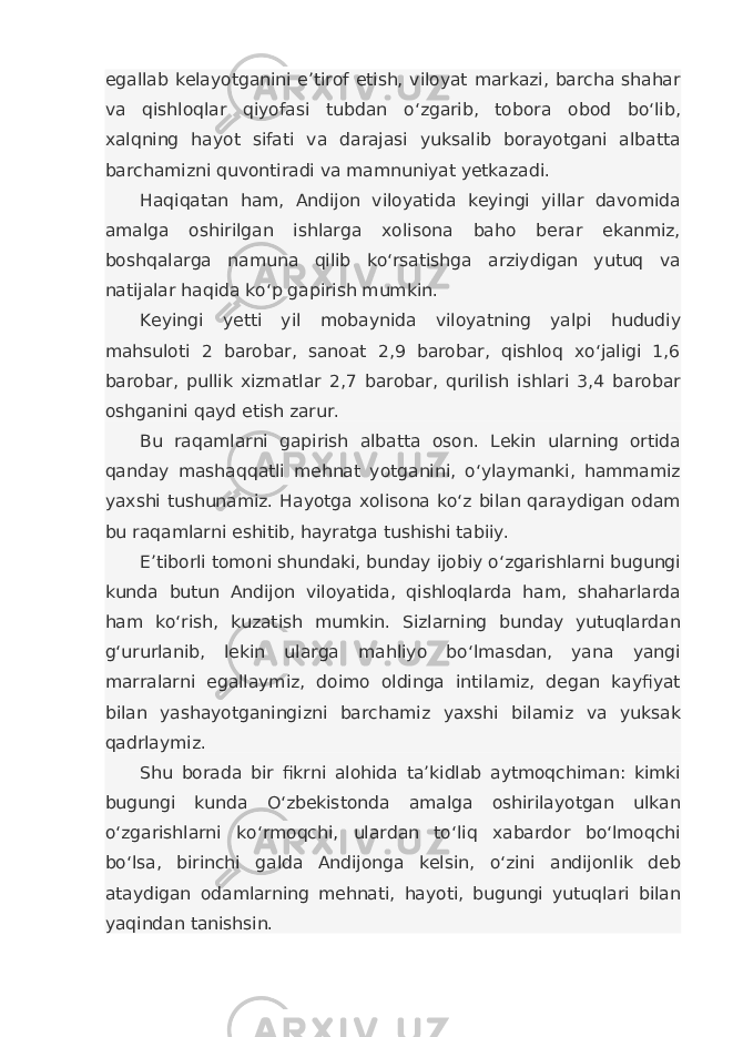 egallab kelayotganini e’tirof etish, viloyat markazi, barcha shahar va qishloqlar qiyofasi tubdan o‘zgarib, tobora obod bo‘lib, xalqning hayot sifati va darajasi yuksalib borayotgani albatta barchamizni quvontiradi va mamnuniyat yetkazadi. Haqiqatan ham, Andijon viloyatida keyingi yillar davomida amalga oshirilgan ishlarga xolisona baho berar ekanmiz, boshqalarga namuna qilib ko‘rsatishga arziydigan yutuq va natijalar haqida ko‘p gapirish mumkin. Keyingi yetti yil mobaynida viloyatning yalpi hududiy mahsuloti 2 barobar, sanoat 2,9 barobar, qishloq xo‘jaligi 1,6 barobar, pullik xizmatlar 2,7 barobar, qurilish ishlari 3,4 barobar oshganini qayd etish zarur. Bu raqamlarni gapirish albatta oson. Lekin ularning ortida qanday mashaqqatli mehnat yotganini, o‘ylaymanki, hammamiz yaxshi tushunamiz. Hayotga xolisona ko‘z bilan qaraydigan odam bu raqamlarni eshitib, hayratga tushishi tabiiy. E’tiborli tomoni shundaki, bunday ijobiy o‘zgarishlarni bugungi kunda butun Andijon viloyatida, qishloqlarda ham, shaharlarda ham ko‘rish, kuzatish mumkin. Sizlarning bunday yutuqlardan g‘ururlanib, lekin ularga mahliyo bo‘lmasdan, yana yangi marralarni egallaymiz, doimo oldinga intilamiz, degan kayfiyat bilan yashayotganingizni barchamiz yaxshi bilamiz va yuksak qadrlaymiz. Shu borada bir fikrni alohida ta’kidlab aytmoqchiman: kimki bugungi kunda O‘zbekistonda amalga oshirilayotgan ulkan o‘zgarishlarni ko‘rmoqchi, ulardan to‘liq xabardor bo‘lmoqchi bo‘lsa, birinchi galda Andijonga kelsin, o‘zini andijonlik deb ataydigan odamlarning mehnati, hayoti, bugungi yutuqlari bilan yaqindan tanishsin. 