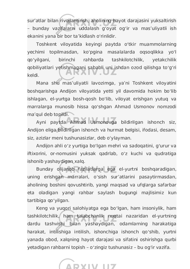 sur’atlar bilan rivojlantirish, aholining hayot darajasini yuksaltirish – bunday vazifalarni uddalash g‘oyat og‘ir va mas’uliyatli ish ekanini yana bir bor ta’kidlash o‘rinlidir. Toshkent viloyatida keyingi paytda o‘tkir muammolarning yechimi topilmasdan, ko‘pgina masalalarda oqsoqlikka yo‘l qo‘yilgani, birinchi rahbarda tashkilotchilik, yetakchilik qobiliyatlari yetishmagani sababli uni ishdan ozod qilishga to‘g‘ri keldi. Mana shu mas’uliyatli lavozimga, ya’ni Toshkent viloyatini boshqarishga Andijon viloyatida yetti yil davomida hokim bo‘lib ishlagan, el-yurtga bosh-qosh bo‘lib, viloyat erishgan yutuq va marralarga munosib hissa qo‘shgan Ahmad Usmonov nomzodi ma’qul deb topildi. Ayni paytda Ahmad Usmonovga bildirilgan ishonch siz, Andijon eliga bildirilgan ishonch va hurmat belgisi, ifodasi, desam, siz, azizlar meni tushunasizlar, deb o‘ylayman. Andijon ahli o‘z yurtiga bo‘lgan mehri va sadoqatini, g‘urur va iftixorini, or-nomusini yuksak qadrlab, o‘z kuchi va qudratiga ishonib yashaydigan xalq. Bunday olijanob fazilatlarga ega el-yurtni boshqaradigan, uning erishgan marralari, o‘sish sur’atlarini pasaytirmasdan, aholining boshini qovushtirib, yangi maqsad va ufqlarga safarbar eta oladigan yangi rahbar saylash bugungi majlisimiz kun tartibiga qo‘yilgan. Keng va yuqori salohiyatga ega bo‘lgan, ham insoniylik, ham tashkilotchilik, ham talabchanlik nuqtai nazaridan el-yurtning dardu tashvishi bilan yashaydigan, odamlarning harakatiga harakat, intilishiga intilish, ishonchiga ishonch qo‘shib, yurtni yanada obod, xalqning hayot darajasi va sifatini oshirishga qurbi yetadigan rahbarni topish – o‘zingiz tushunasiz – bu og‘ir vazifa. 