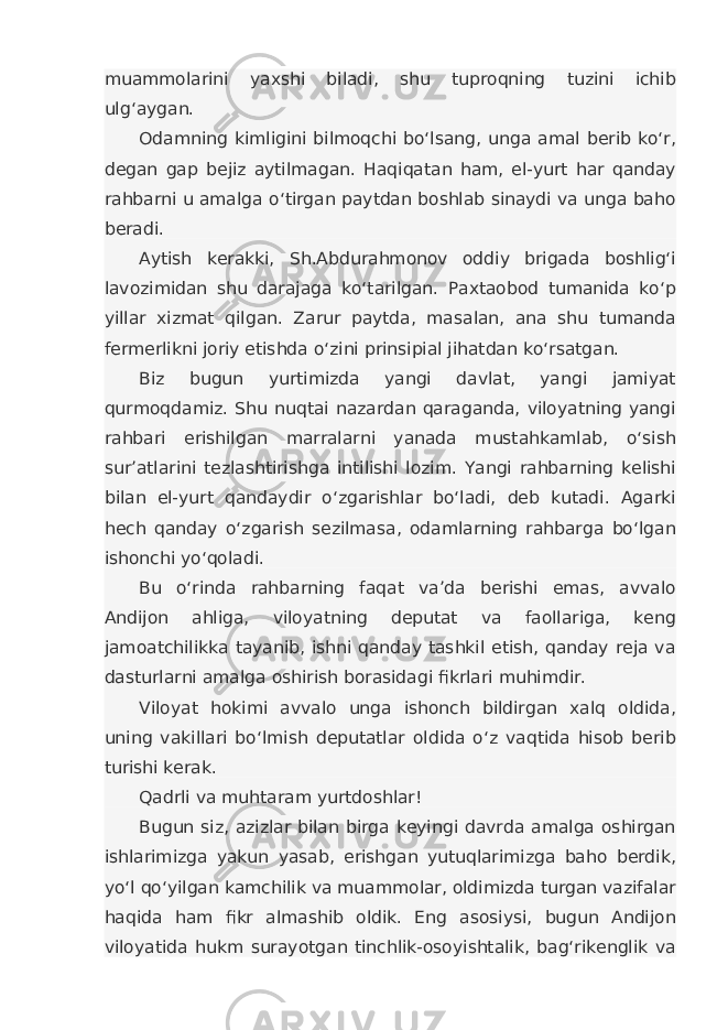 muammolarini yaxshi biladi, shu tuproqning tuzini ichib ulg‘aygan. Odamning kimligini bilmoqchi bo‘lsang, unga amal berib ko‘r, degan gap bejiz aytilmagan. Haqiqatan ham, el-yurt har qanday rahbarni u amalga o‘tirgan paytdan boshlab sinaydi va unga baho beradi. Aytish kerakki, Sh.Abdurahmonov oddiy brigada boshlig‘i lavozimidan shu darajaga ko‘tarilgan. Paxtaobod tumanida ko‘p yillar xizmat qilgan. Zarur paytda, masalan, ana shu tumanda fermerlikni joriy etishda o‘zini prinsipial jihatdan ko‘rsatgan. Biz bugun yurtimizda yangi davlat, yangi jamiyat qurmoqdamiz. Shu nuqtai nazardan qaraganda, viloyatning yangi rahbari erishilgan marralarni yanada mustahkamlab, o‘sish sur’atlarini tezlashtirishga intilishi lozim. Yangi rahbarning kelishi bilan el-yurt qandaydir o‘zgarishlar bo‘ladi, deb kutadi. Agarki hech qanday o‘zgarish sezilmasa, odamlarning rahbarga bo‘lgan ishonchi yo‘qoladi. Bu o‘rinda rahbarning faqat va’da berishi emas, avvalo Andijon ahliga, viloyatning deputat va faollariga, keng jamoatchilikka tayanib, ishni qanday tashkil etish, qanday reja va dasturlarni amalga oshirish borasidagi fikrlari muhimdir. Viloyat hokimi avvalo unga ishonch bildirgan xalq oldida, uning vakillari bo‘lmish deputatlar oldida o‘z vaqtida hisob berib turishi kerak. Qadrli va muhtaram yurtdoshlar! Bugun siz, azizlar bilan birga keyingi davrda amalga oshirgan ishlarimizga yakun yasab, erishgan yutuqlarimizga baho berdik, yo‘l qo‘yilgan kamchilik va muammolar, oldimizda turgan vazifalar haqida ham fikr almashib oldik. Eng asosiysi, bugun Andijon viloyatida hukm surayotgan tinchlik-osoyishtalik, bag‘rikenglik va 