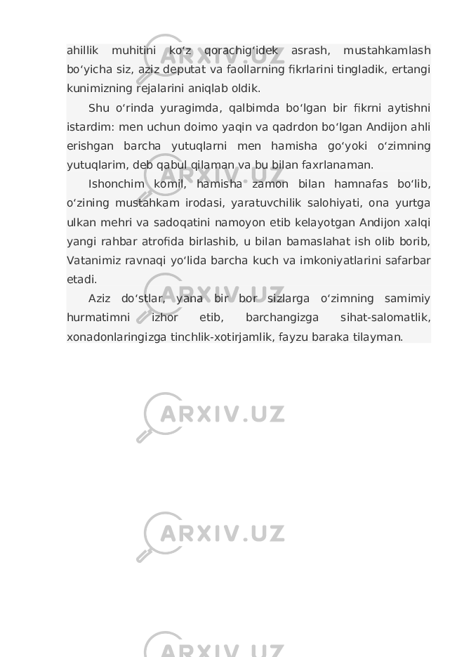 ahillik muhitini ko‘z qorachig‘idek asrash, mustahkamlash bo‘yicha siz, aziz deputat va faollarning fikrlarini tingladik, ertangi kunimizning rejalarini aniqlab oldik. Shu o‘rinda yuragimda, qalbimda bo‘lgan bir fikrni aytishni istardim: men uchun doimo yaqin va qadrdon bo‘lgan Andijon ahli erishgan barcha yutuqlarni men hamisha go‘yoki o‘zimning yutuqlarim, deb qabul qilaman va bu bilan faxrlanaman. Ishonchim komil, hamisha zamon bilan hamnafas bo‘lib, o‘zining mustahkam irodasi, yaratuvchilik salohiyati, ona yurtga ulkan mehri va sadoqatini namoyon etib kelayotgan Andijon xalqi yangi rahbar atrofida birlashib, u bilan bamaslahat ish olib borib, Vatanimiz ravnaqi yo‘lida barcha kuch va imkoniyatlarini safarbar etadi. Aziz do‘stlar, yana bir bor sizlarga o‘zimning samimiy hurmatimni izhor etib, barchangizga sihat-salomatlik, xonadonlaringizga tinchlik-xotirjamlik, fayzu baraka tilayman. 