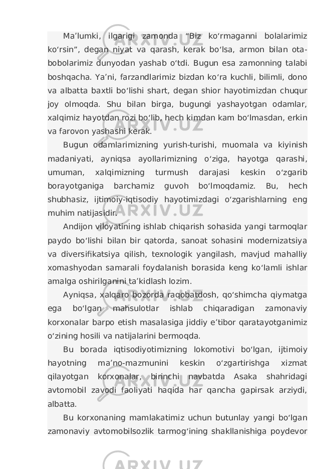 Ma’lumki, ilgarigi zamonda “Biz ko‘rmaganni bolalarimiz ko‘rsin”, degan niyat va qarash, kerak bo‘lsa, armon bilan ota- bobolarimiz dunyodan yashab o‘tdi. Bugun esa zamonning talabi boshqacha. Ya’ni, farzandlarimiz bizdan ko‘ra kuchli, bilimli, dono va albatta baxtli bo‘lishi shart, degan shior hayotimizdan chuqur joy olmoqda. Shu bilan birga, bugungi yashayotgan odamlar, xalqimiz hayotdan rozi bo‘lib, hech kimdan kam bo‘lmasdan, erkin va farovon yashashi kerak. Bugun odamlarimizning yurish-turishi, muomala va kiyinish madaniyati, ayniqsa ayollarimizning o‘ziga, hayotga qarashi, umuman, xalqimizning turmush darajasi keskin o‘zgarib borayotganiga barchamiz guvoh bo‘lmoqdamiz. Bu, hech shubhasiz, ijtimoiy-iqtisodiy hayotimizdagi o‘zgarishlarning eng muhim natijasidir. Andijon viloyatining ishlab chiqarish sohasida yangi tarmoqlar paydo bo‘lishi bilan bir qatorda, sanoat sohasini modernizatsiya va diversifikatsiya qilish, texnologik yangilash, mavjud mahalliy xomashyodan samarali foydalanish borasida keng ko‘lamli ishlar amalga oshirilganini ta’kidlash lozim. Ayniqsa, xalqaro bozorda raqobatdosh, qo‘shimcha qiymatga ega bo‘lgan mahsulotlar ishlab chiqaradigan zamonaviy korxonalar barpo etish masalasiga jiddiy e’tibor qaratayotganimiz o‘zining hosili va natijalarini bermoqda. Bu borada iqtisodiyotimizning lokomotivi bo‘lgan, ijtimoiy hayotning ma’no-mazmunini keskin o‘zgartirishga xizmat qilayotgan korxonalar, birinchi navbatda Asaka shahridagi avtomobil zavodi faoliyati haqida har qancha gapirsak arziydi, albatta. Bu korxonaning mamlakatimiz uchun butunlay yangi bo‘lgan zamonaviy avtomobilsozlik tarmog‘ining shakllanishiga poydevor 