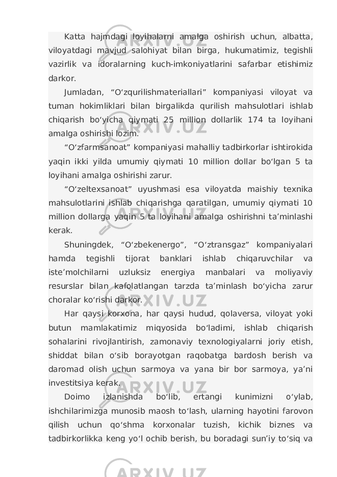 Katta hajmdagi loyihalarni amalga oshirish uchun, albatta, viloyatdagi mavjud salohiyat bilan birga, hukumatimiz, tegishli vazirlik va idoralarning kuch-imkoniyatlarini safarbar etishimiz darkor. Jumladan, “O‘zqurilishmateriallari” kompaniyasi viloyat va tuman hokimliklari bilan birgalikda qurilish mahsulotlari ishlab chiqarish bo‘yicha qiymati 25 million dollarlik 174 ta loyihani amalga oshirishi lozim. “O‘zfarmsanoat” kompaniyasi mahalliy tadbirkorlar ishtirokida yaqin ikki yilda umumiy qiymati 10 million dollar bo‘lgan 5 ta loyihani amalga oshirishi zarur. “O‘zeltexsanoat” uyushmasi esa viloyatda maishiy texnika mahsulotlarini ishlab chiqarishga qaratilgan, umumiy qiymati 10 million dollarga yaqin 5 ta loyihani amalga oshirishni ta’minlashi kerak. Shuningdek, “O‘zbekenergo”, “O‘ztransgaz” kompaniyalari hamda tegishli tijorat banklari ishlab chiqaruvchilar va iste’molchilarni uzluksiz energiya manbalari va moliyaviy resurslar bilan kafolatlangan tarzda ta’minlash bo‘yicha zarur choralar ko‘rishi darkor. Har qaysi korxona, har qaysi hudud, qolaversa, viloyat yoki butun mamlakatimiz miqyosida bo‘ladimi, ishlab chiqarish sohalarini rivojlantirish, zamonaviy texnologiyalarni joriy etish, shiddat bilan o‘sib borayotgan raqobatga bardosh berish va daromad olish uchun sarmoya va yana bir bor sarmoya, ya’ni investitsiya kerak. Doimo izlanishda bo‘lib, ertangi kunimizni o‘ylab, ishchilarimizga munosib maosh to‘lash, ularning hayotini farovon qilish uchun qo‘shma korxonalar tuzish, kichik biznes va tadbirkorlikka keng yo‘l ochib berish, bu boradagi sun’iy to‘siq va 