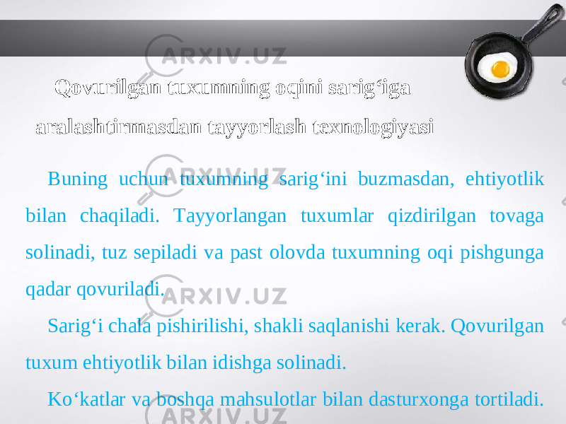 Qovurilgan tuxumning oqini sarig‘iga aralashtirmasdan tayyorlash texnologiyasi Buning uchun tuxumning sarig‘ini buzmasdan, ehtiyotlik bilan chaqiladi. Tayyorlangan tuxumlar qizdirilgan tovaga solinadi, tuz sepiladi va past olovda tuxumning oqi pishgunga qadar qovuriladi. Sarig‘i chala pishirilishi, shakli saqlanishi kerak. Qovurilgan tuxum ehtiyotlik bilan idishga solinadi. Ko‘katlar va boshqa mahsulotlar bilan dasturxonga tortiladi. 