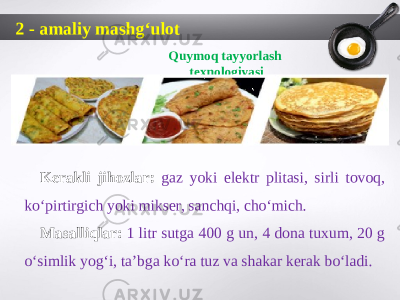 2 - amaliy mashg‘ulot Quymoq tayyorlash texnologiyasi Kerakli jihozlar: gaz yoki elektr plitasi, sirli tovoq, ko‘pirtirgich yoki mikser, sanchqi, cho‘mich. Masalliqlar: 1 litr sutga 400 g un, 4 dona tuxum, 20 g o‘simlik yog‘i, ta’bga ko‘ra tuz va shakar kerak bo‘ladi. 