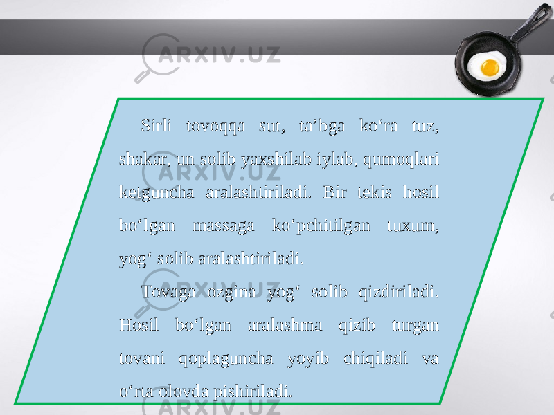 Sirli tovoqqa sut, ta’bga ko‘ra tuz, shakar, un solib yaxshilab iylab, qumoqlari ketguncha aralashtiriladi. Bir tekis hosil bo‘lgan massaga ko‘pchitilgan tuxum, yog‘ solib aralashtiriladi. Tovaga ozgina yog‘ solib qizdiriladi. Hosil bo‘lgan aralashma qizib turgan tovani qoplaguncha yoyib chiqiladi va o‘rta olovda pishiriladi. 