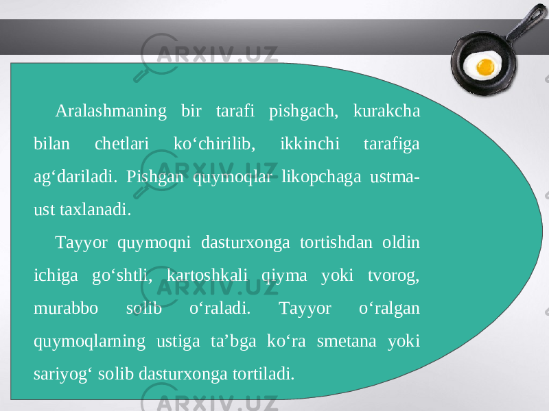 Aralashmaning bir tarafi pishgach, kurakcha bilan chetlari ko‘chirilib, ikkinchi tarafiga ag‘dariladi. Pishgan quymoqlar likopchaga ustma- ust taxlanadi. Tayyor quymoqni dasturxonga tortishdan oldin ichiga go‘shtli, kartoshkali qiyma yoki tvorog, murabbo solib o‘raladi. Tayyor o‘ralgan quymoqlarning ustiga ta’bga ko‘ra smetana yoki sariyog‘ solib dasturxonga tortiladi. 