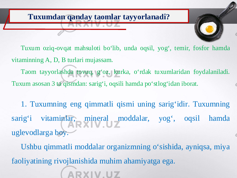 Tuxumdan qanday taomlar tayyorlanadi? Tuxum oziq-ovqat mahsuloti bo‘lib, unda oqsil, yog‘, temir, fosfor hamda vitaminning A, D, B turlari mujassam. Taom tayyorlashda tovuq, g‘oz, kurka, o‘rdak tuxumlaridan foydalaniladi. Tuxum asosan 3 ta qismdan: sarig‘i, oqsili hamda po‘stlog‘idan iborat. 1. Tuxumning eng qimmatli qismi uning sarig‘idir. Tuxumning sarig‘i vitaminlar, mineral moddalar, yog‘, oqsil hamda uglevodlarga boy. Ushbu qimmatli moddalar organizmning o‘sishida, ayniqsa, miya faoliyatining rivojlanishida muhim ahamiyatga ega. 