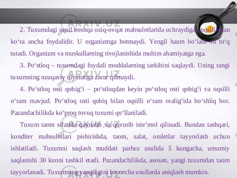 2. Tuxumdagi oqsil boshqa oziq-ovqat mahsulotlarida uchraydigan oqsillardan ko‘ra ancha foydalidir. U organizmga botmaydi. Yengil hazm bo‘ladi va to‘q tutadi. Organizm va muskullarning rivojlanishida muhim ahamiyatga ega. 3. Po‘stloq – tuxumdagi foydali moddalarning tarkibini saqlaydi. Uning rangi tuxumning ozuqaviy qiymatiga zarar qilmaydi. 4. Po‘stloq osti qobig‘i – po‘stloqdan keyin po‘stloq osti qobig‘i va oqsilli o‘ram mavjud. Po‘stloq osti qobiq bilan oqsilli o‘ram oralig‘ida bo‘shliq bor. Pazandachilikda ko‘proq tovuq tuxumi qo‘llaniladi. Tuxum taom sifatida qaynatib va qovurib iste’mol qilinadi. Bundan tashqari, konditer mahsulotlari pishirishda, taom, salat, omletlar tayyorlash uchun ishlatiladi. Tuxumni saqlash muddati parhez usulida 5 kungacha, umumiy saqlanishi 30 kunni tashkil etadi. Pazandachilikda, asosan, yangi tuxumdan taom tayyorlanadi. Tuxumning yangiligini bir necha usullarda aniqlash mumkin. 