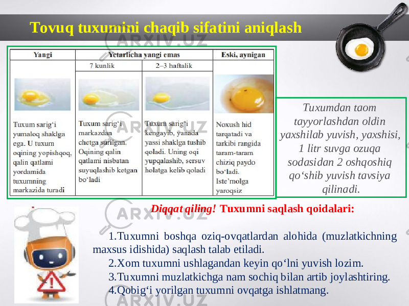 Tovuq tuxumini chaqib sifatini aniqlash Tuxumdan taom tayyorlashdan oldin yaxshilab yuvish, yaxshisi, 1 litr suvga ozuqa sodasidan 2 oshqoshiq qo‘shib yuvish tavsiya qilinadi. Diqqat qiling! Tuxumni saqlash qoidalari: 1. Tuxumni boshqa oziq-ovqatlardan alohida (muzlatkichning maxsus idishida) saqlash talab etiladi. 2. Xom tuxumni ushlagandan keyin qo‘lni yuvish lozim. 3. Tuxumni muzlatkichga nam sochiq bilan artib joylashtiring. 4. Qobig‘i yorilgan tuxumni ovqatga ishlatmang. 